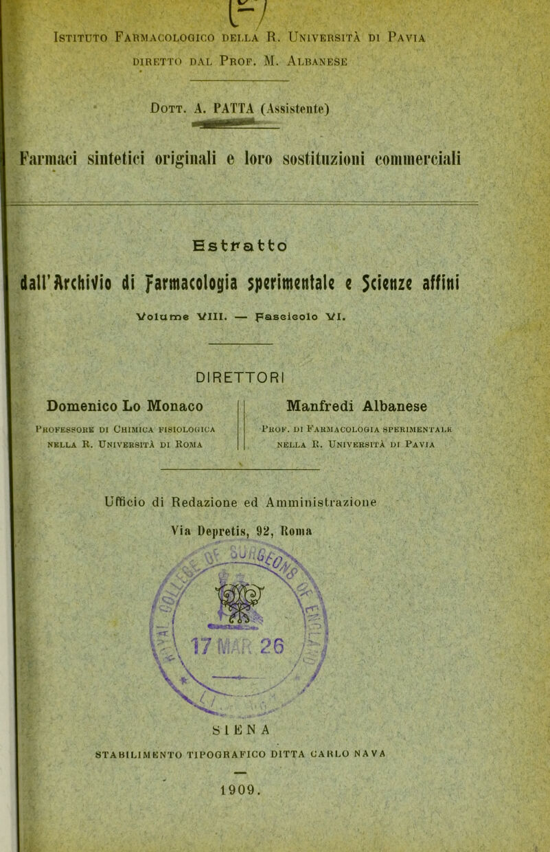 r/ Istituto Farmacologico della R. Università di Pavia DIRETTO DAL PROF. M. ALBANESE Dott. A. PATTA (Assistente) Farmaci sintetici originali e loro sostituzioni commerciali Estratto dall’Archivio di farmacologia sperimentale e Scienze affini Volume Vili. — paseieolo VI. DIRETTORI Domenico Lo Monaco Professore di Chimica fisiologica nella R. Università di Roma Manfredi Albanese Prof. di Farmacologia sperimentale nella B. Università di Pavia Ufficio di Redazione ed Amministrazione Via Depretis, 92, Roma SéiL •; ■ / SIENA STABILIMENTO TIPOGRAFICO DITTA CARLO NAVA 1909.