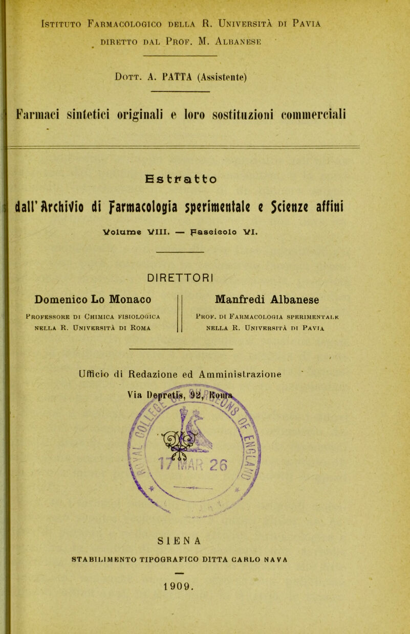 Istituto Farmacologico della R. Università di Pavia DIRETTO DAL PROF. M. ALBANESE Dott. A. PATTA (Assistente) Farmaci sintetici originali e loro sostituzioni commerciali Estratto dall’Archivio di Farmacologia sperimentale e Scienze affini Volume Vili. — Fascicolo VI. DIRETTORI Domenico Lo Monaco Professore di Chimica fisiologica nella R. Università di Roma Manfredi Albanese Prof, di Farmacologia sperimentale nella R. Università di Pavia S1EN A STABILIMENTO TIPOGRAFICO DITTA CARLO NAVA Ufficio di Redazione ed Amministrazione 1909.