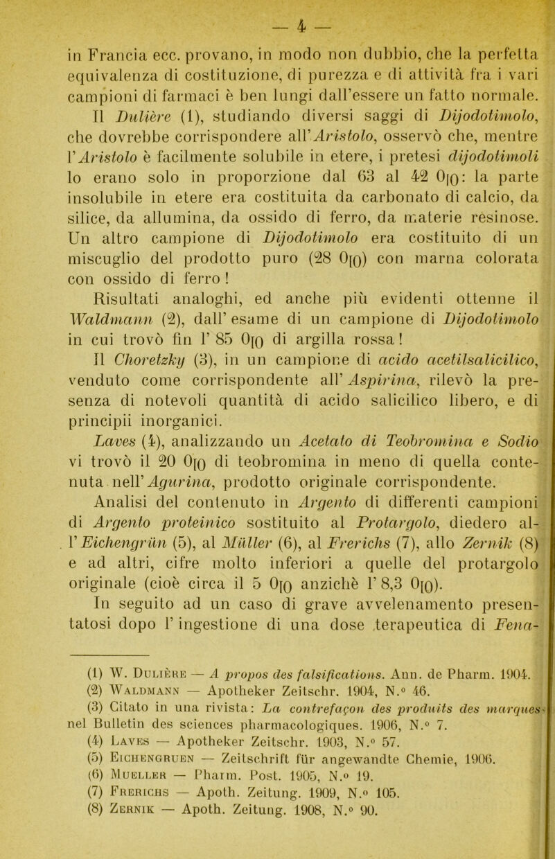 — 4 in Francia ecc. provano, in modo non dubbio, che la perfetta equivalenza di costituzione, di purezza e di attività fra i vari campioni di farmaci è ben lungi dall’essere un fatto normale. Il Dulière (1), studiando diversi saggi di Dijodotimolo, che dovrebbe corrispondere all'Aristolo, osservò che, mentre VAristolo è facilmente solubile in etere, i pretesi dijodotimoli lo erano solo in proporzione dal 63 al 42 Ojq: la parte insolubile in etere era costituita da carbonato di calcio, da silice, da allumina, da ossido di ferro, da materie resinose. Un altro campione di Dijodotimolo era costituito di un miscuglio del prodotto puro (28 0[q) con marna colorata con ossido di ferro ! Risultati analoghi, ed anche più evidenti ottenne il Waldmann (2), dall’esame di un campione di Dijodotimolo in cui trovò fin 1’ 85 Ojo di argilla rossa ! Il Choretzky (3), in un campione di acido acetilsalicilico, venduto come corrispondente all’ Aspirina, rilevò la pre- senza di notevoli quantità di acido salicilico libero, e di principii inorganici. Laves (4), analizzando un Acetato di Teobromina e Sodio vi trovò il 20 0[Q di teobromina in meno di quella conte- nuta, nell’eterna, prodotto originale corrispondente. Analisi del contenuto in Argento di differenti campioni di Argento proteinico sostituito al Protargolo, diedero al- VEichengrun (5), al Mailer (6), al Frerichs (7), allo Zernik (8) e ad altri, cifre molto inferiori a quelle del protargolo originale (cioè circa il 5 Ojq anziché V 8,3 0[q). In seguito ad un caso di grave avvelenamento presen- tatosi dopo f ingestione di una dose terapeutica di Fena- (1) W. Dulière — A propos des falsificaiions. Ann. de Pharm. 1904. (2) Waldmann — Apotheker Zeitschr. 1904, N.° 46. (3) Citato in una rivista : La contrefagon des produits des marques< nel Bulletin des Sciences pharmacologiques. 1906, N.° 7. (4) Laves — Apotheker Zeitschr. 1903, N.° 57. (5) Eichengruen — Zeitschrift fiir angewandte Chemie, 1906. (6) Mueller — Pharm. Post. 1905, N.° 19. (7) Frerichs — Apoth. Zeitung. 1909, N.° 105.