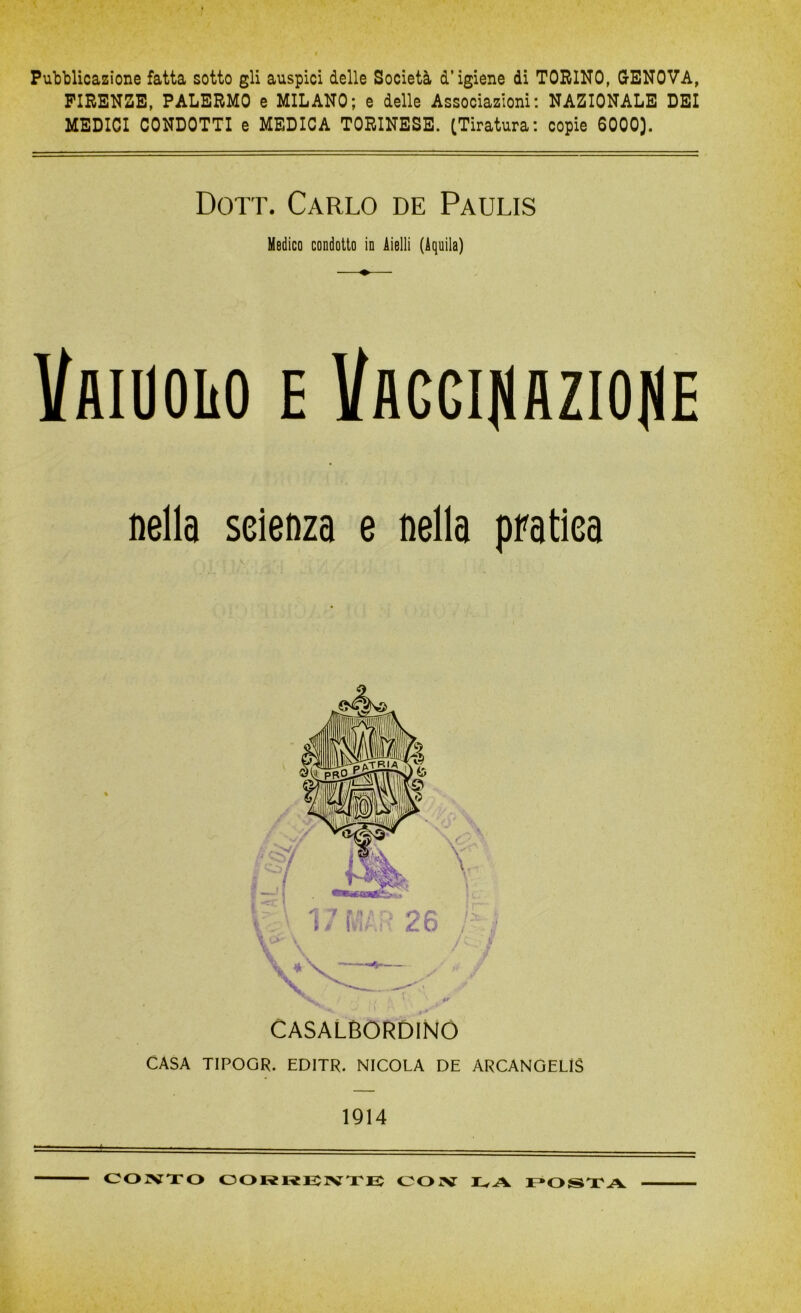 Pubblicazione fatta sotto gli auspici delle Società d’igiene di TORINO, GENOVA, FIRENZE, PALERMO e MILANO; e delle Associazioni: NAZIONALE DEI MEDICI CONDOTTI e MEDICA TORINESE. (Tiratura: copie 6000). Dott. Carlo de Paulis Medico condotto in Aielli (Aquila) VaIUOIìO e Vaggijìaziojie nella seienza e nella pratica CASALBORDINO CASA TIPOGR. EDITR. NICOLA DE ARCANGELI 1914