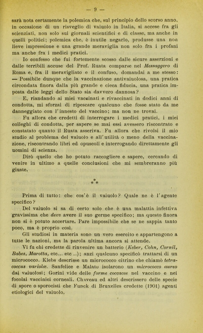 sarà nota certamente la polemica che, sul principio dello scorso anno, in occasione di un risveglio di vaiuolo in Italia, si accese fra gli scienziati, non solo sui giornali scientifici e di classe, ma anche in quelli politici; polemica che, è inutile negarlo, produsse una non lieve impressione e una grande meraviglia non solo fra i profani ma anche fra i medici pratici. Io confesso che fui fortemente scosso dalle sicure asserzioni e dalle terribili accuse del Prof. Ruata comparse nel Messaggero di Roma e, fra il meravigliato e il confuso, domandai a me stesso : — Possibile dunque che la vaccinazione antivaiuolosa, una pratica circondata finora dalla più grande e cieca fiducia, una pratica im- posta dalle leggi dello Stato sia davvero dannosa? E, riandando ai miei vaccinati e rivaccinati in dodici anni di condotta, mi sforzai di ripescare qualcuno che fosse stato da me danneggiato con P innesto del vaccino; ma non ne trovai. Fu allora che credetti di interrogare i medici pratici, i miei colleghi di condotta, per sapere se mai essi avessero riscontrato e constatato quanto il Ruata asseriva. Fu allora che rivolsi il mio studio al problema del vaiuolo e alF utilità o meno della vaccina- zione, riscontrando libri ed opuscoli e interrogando direttamente gli uomini di scienza. Dirò quello che ho potuto raccogliere e sapere, cercando di venire in ultimo a quelle conclusioni che mi sembreranno più giuste. * i Prima di tutto: che cos’è il vaiuolo? Quale ne è V agente specifico ? Del vaiuolo si sa di certo solo che è una malattia infettiva gravissima che deve avere il suo germe specifico; ma questo finora non si è potuto accertare. Pare impossibile che se ne sappia tanto poco, ma è proprio così. Gli studiosi in materia sono un vero esercito e appartengono a tutte le nazioni, ma la parola ultima ancora si attende. Vi fu chi credette di rinvenire un batterio (.Keber, Colin, Cornil, Babes, Marotta, etc... etc ..); anzi qualcuno specificò trattarsi di un micrococco. Klebs descrisse un micrococco citrino che chiamò tetra- coccus variolce. Sanfelice e Malato isolarono un micrococco aureo dai vaiuolosi ; Gorini vide delle forme coccacee nel vaccino e nei focolai vaccinici corneali. Chiveau ed altri descrissero delle specie di spore o sporocisti che Funck di Bruxelles credette (1901) agenti etiologici del vaiuolo.