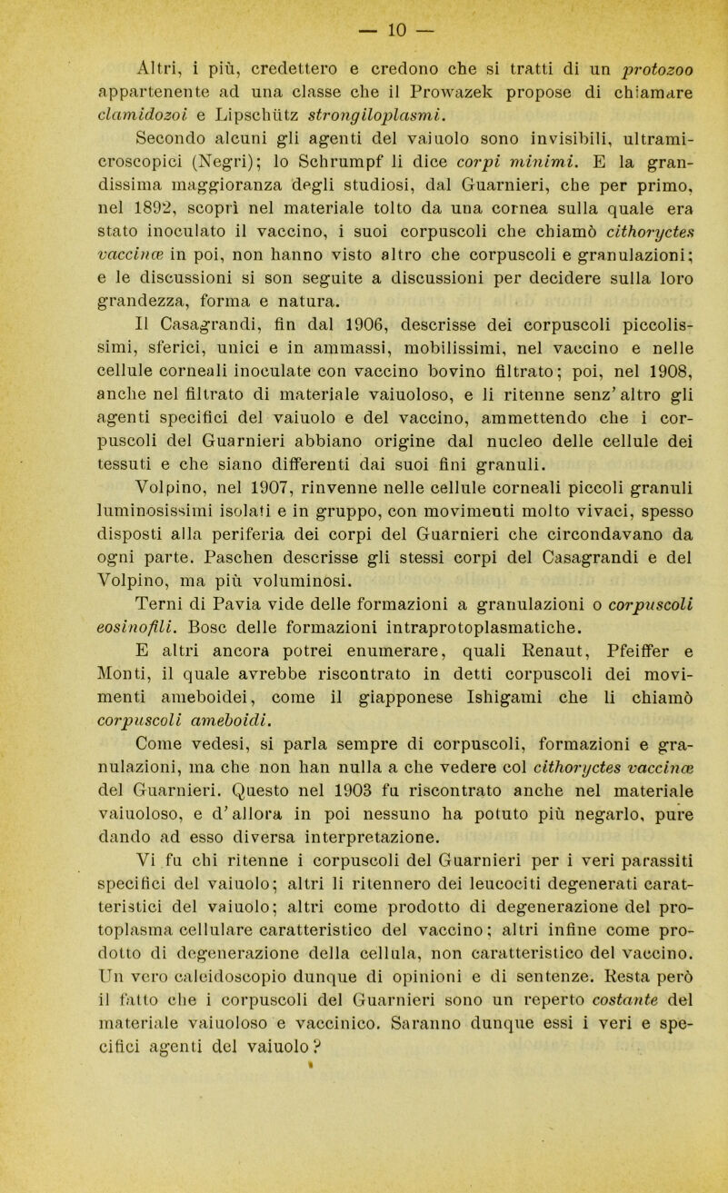 Altri, i più, credettero e credono che si tratti di nn protozoo appartenente ad una classe che il Prowazek propose di chiamare clamidozoi e Lipschùtz strongiloplasmi. Secondo alcuni gli agenti del vaiuolo sono invisibili, ultrami- croscopici (Negri); lo Schrumpf li dice corpi minimi. E la gran- dissima maggioranza degli studiosi, dal Guarnieri, che per primo, nel 1892, scoprì nel materiale tolto da una cornea sulla quale era stato inoculato il vaccino, i suoi corpuscoli che chiamò cithoryctes vaccino?, in poi, non hanno visto altro che corpuscoli e granulazioni; e le discussioni si son seguite a discussioni per decidere sulla loro grandezza, forma e natura. Il Casagrandi, fin dal 1906, descrisse dei corpuscoli piccolis- simi, sferici, unici e in ammassi, mobilissimi, nel vaccino e nelle cellule corneali inoculate con vaccino bovino filtrato; poi, nel 1908, anche nel filtrato di materiale vaiuoloso, e li ritenne senz’altro gli agenti specifici del vaiuolo e del vaccino, ammettendo che i cor- puscoli del Guarnieri abbiano origine dal nucleo delle cellule dei tessuti e che siano differenti dai suoi fini granuli. Volpino, nel 1907, rinvenne nelle cellule corneali piccoli granuli luminosissimi isolati e in gruppo, con movimenti molto vivaci, spesso disposti alla periferia dei corpi del Guarnieri che circondavano da ogni parte. Paschen descrisse gli stessi corpi del Casagrandi e del Volpino, ma più voluminosi. Terni di Pavia vide delle formazioni a granulazioni o corpuscoli eosinofili. Bosc delle formazioni intraprotoplasmatiche. E altri ancora potrei enumerare, quali Renaut, Pfeiffer e Monti, il quale avrebbe riscontrato in detti corpuscoli dei movi- menti ameboidei, come il giapponese Ishigami che li chiamò corpuscoli ameboidi. Come vedesi, si parla sempre di corpuscoli, formazioni e gra- nulazioni, ma che non han nulla a che vedere col cithoryctes vaccinai del Guarnieri. Questo nel 1903 fu riscontrato anche nel materiale vaiuoloso, e d’allora in poi nessuno ha potuto più negarlo, pure dando ad esso diversa interpretazione. Vi fu chi ritenne i corpuscoli del Guarnieri per i veri parassiti specifici del vaiuolo; altri li ritennero dei leucociti degenerati carat- teristici del vaiuolo; altri come prodotto di degenerazione del pro- toplasma cellulare caratteristico del vaccino; altri infine come pro- dotto di degenerazione della cellula, non caratteristico del vaccino. Un vero caleidoscopio dunque di opinioni e di sentenze. Resta però il fatto che i corpuscoli del Guarnieri sono un reperto costante del materiale vaiuoloso e vaccinico. Saranno dunque essi i veri e spe- cifici agenti del vaiuolo?