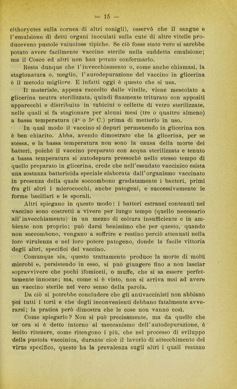 cithoryctes sulla cornea di altri conigli), osservò che il sangue e l'emulsione di detti organi inoculati sulla cute di altre vitelle pro- duceveno pustole vaiuolose tipiche. Se ciò fosse stato vero si sarebbe potuto avere facilmente vaccino sterile nella suddetta emulsione; ma il Cosco ed altri non han potuto confermarlo. Resta dunque che l'invecchiamento o, come anche chiamasi, la stagionatura o, meglio, l’autodepurazione del vaccino in glicerina è il metodo migliore. E infatti oggi è questo che si usa. Il materiale, appena raccolto dalle vitelle, viene mescolato a glicerina neutra sterilizzata, quindi finamente triturato con appositi apparecchi e distribuito in tubicini o cellette di vetro sterilizzate, nelle quali si fa stagionare per alcuni mesi (tre o quattro almeno) a bassa temperatura (4° o 5° C.) prima di metterlo in uso. In qual modo il vaccino si depuri permanendo in glicerina non è ben chiarito. Abba, avendo dimostrato che la glicerina, per se stessa, e la bassa temperatura non sono la causa della morte dei batteri, poiché il vaccino preparato con acqua sterilizzata e tenuto a bassa temperatura si autodepura pressoché nello stesso tempo di quello preparato in glicerina, crede che nell’essudato vaccinico esista una sostanza battericida speciale elaborata dall’organismo vaccinato in presenza della quale soccombono gradatamente i bacteri, primi fra gli altri i micrococchi, anche patogeni, e successivamente le forme bacillari e le sporali. Altri spiegano in questo modo: i batteri estranei contenuti nel vaccino sono costretti a vivere per lungo tempo (quello necessario all’invecchiamento) in un mezzo di coltura insufficiente e in am- biente non proprio; può darsi benissimo che per questo, quando non soccombono, vengano a soffrire e restino perciò attenuati nella loro virulenza e nel loro potere patogeno, donde la facile vittoria degli altri, specifici del vaccino. Comunque sia, questo trattamento produce la morte di molti microbi e, persistendo in esso, si può giungere fino a non lasciar sopravvivere che pochi ifomiceti, o muffe, che si sa essere perfet- tamente innocue; ma, come si è visto, non si arriva mai ad avere un vaccino sterile nel vero senso della parola. Da ciò si potrebbe concludere che gli antivaccinisti non abbiano poi tutti i torti e che degli inconvenienti debbano fatalmente avve- rarsi; la pratica però dimostra che le cose non vanno così. Come spiegarlo ? Non si può precisamente, ma da quello che or ora si è detto intorno al meccanismo dell’autodepurazione, è lecito ritenere, come ritengono i più, che nel processo di sviluppo della pustola vaccinica, durante cioè il lavorio di attecchimento del virus specifico, questo ha la prevalenza sugli altri i quali restano