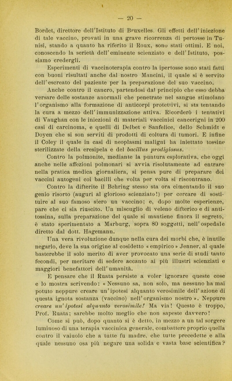 Borclet, direttore dell’Istituto di Bruxelles. Gli effetti dell'iniezione di tale vaccino, provati in lina grave ricorrenza di pertosse in Tu- nisi, stando a quanto ha riferito il Roux, sono stati ottimi. E noi, conoscendo la serietà dell’eminente scienziato e dell’Istituto, pos- siamo credergli. Esperimenti di vaccinoterapia contro la ipertosse sono stati fatti con buoni risultati anche dal nostro Mancini, il quale si è servito dell’escreato del paziente per la preparazione del suo vaccino. Anche contro il cancro, partendosi dal principio che esso debba versare delle sostanze anormali che penetrate nel sangue stimolano l’organismo alla formazione di anticorpi protettivi, si sta tentando la cura a mezzo dell’immunizzazione attiva. Ricorderò i tentativi di Vaughàn con le iniezioni di materiali vaccinici cancerigni in 200 casi di carcinoma, e quelli di Delbet e Sanfelice, dello Schmidt e Doyen che si son serviti di prodotti di coltura di tumori. E infine il Coley il quale in casi di neoplasmi maligni ha iniettato tossine sterilizzate della eresipela e del bcicilliis prodigiosus. Contro la polmonite, mediante la puntura esplorativa, che oggi anche nelle affezioni polmonari si avvia risolutamente ad entrare nella pratica medica giornaliera, si pensa pure di preparare dei vaccini autogeni coi bacilli che volta per volta si riscontrano. Contro la difterite il Behring stesso sta ora cimentando il suo genio risorto (auguri al glorioso scienziato!) per cercare di sosti- tuire al suo famoso siero un vaccino; e, dopo molte esperienze, pare che ci sia riuscito. Un miscuglio di veleno difterico e di anti- tossina, sulla preparazione del quale si mantiene finora il segreto, è stato sperimentato a Marburg, sopra 80 soggetti, nell’ospedale diretto dal dott. Hagemann. Tina vera rivoluzione dunque nella cura dei morbi che, è inutile negarlo, deve la sua origine al cosidetto « empirico » Jenner, al quale basterebbe il solo merito di aver provocato una serie di studi tanto fecondi, per meritare di sedere accanto ai più illustri scienziati e maggiori benefattori dell’umanità. E pensare che il Ruata persiste a voler ignorare queste cose e lo mostra scrivendo : « Nessuno sa, non solo, ma nessuno ha mai potuto neppure creare un’ipotesi alquanto verosimile dell’azione di questa ignota sostanza (vaccino) nell’organismo nostro». Neppure creare un’ Ipotesi alquanto verosimile! Ma via! Questo è troppo, Prof. Ruata; sarebbe molto meglio che non sapeste davvero! Come si può, dopo quanto si è detto, in mezzo a un tal sorgere luminoso di una terapia vaccinica generale, combattere proprio quella contro il vaiuolo che a tutte fu madre, che tinte precedette e alla quale nessuno osa più negare una solida e vasta base scientifica?