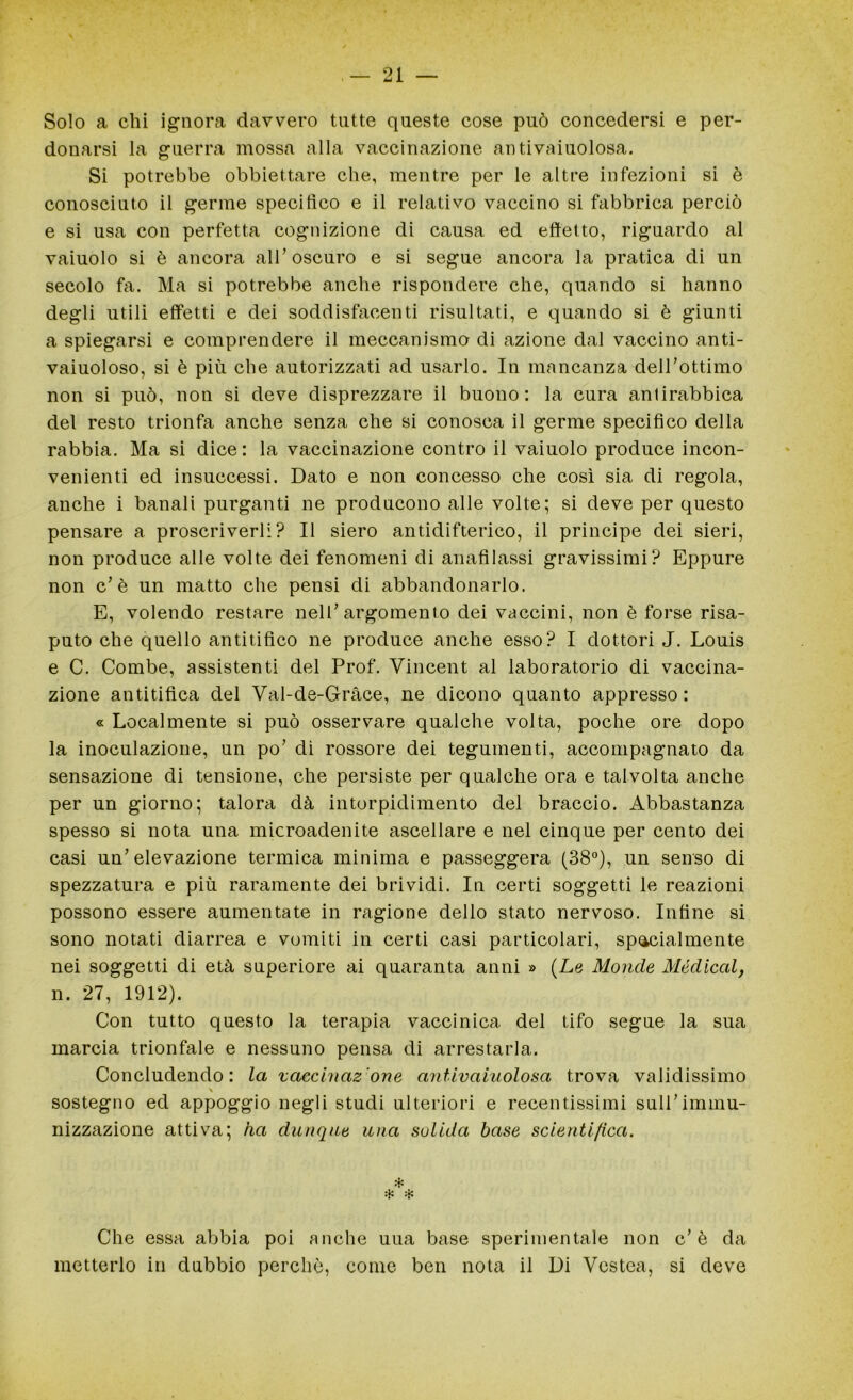 Solo a chi ignora davvero tutte queste cose può concedersi e per- donarsi la guerra mossa alla vaccinazione antivaiuolosa. Si potrebbe obbiettare che, mentre per le altre infezioni si è conosciuto il germe specifico e il relativo vaccino si fabbrica perciò e si usa con perfetta cognizione di causa ed effetto, riguardo al vaiuolo si è ancora all’oscuro e si segue ancora la pratica di un secolo fa. Ma si potrebbe anche rispondere che, quando si hanno degli utili effetti e dei soddisfacenti risultati, e quando si è giunti a spiegarsi e comprendere il meccanismo di azione dal vaccino anti- vaiuoloso, si è più che autorizzati ad usarlo. In mancanza dell’ottimo non si può, non si deve disprezzare il buono: la cura antirabbica del resto trionfa anche senza che si conosca il germe specifico della rabbia. Ma si dice: la vaccinazione contro il vaiuolo produce incon- venienti ed insuccessi. Dato e non concesso che così sia di regola, anche i banali purganti ne producono alle volte; si deve per questo pensare a proscriverli? Il siero antidifterico, il principe dei sieri, non produce alle volte dei fenomeni di anafilassi gravissimi? Eppure non c’è un matto che pensi di abbandonarlo. E, volendo restare nell’argomento dei vaccini, non è forse risa- puto che quello antitifico ne produce anche esso? I dottori J. Louis e C. Combe, assistenti del Prof. Vincent al laboratorio di vaccina- zione antitifica del Val-de-Gràce, ne dicono quanto appresso: « Localmente si può osservare qualche volta, poche ore dopo la inoculazione, un po’ di rossore dei tegumenti, accompagnato da sensazione di tensione, che persiste per qualche ora e talvolta anche per un giorno; talora dà intorpidimento del braccio. Abbastanza spesso si nota una microadenite ascellare e nel cinque per cento dei casi un’elevazione termica minima e passeggera (38°), un senso di spezzatura e più raramente dei brividi. In certi soggetti le reazioni possono essere aumentate in ragione dello stato nervoso. Infine si sono notati diarrea e vomiti in certi casi particolari, specialmente nei soggetti di età superiore ai quaranta anni » (Le Monde Medicai, n. 27, 1912). Con tutto questo la terapia vaccinica del tifo segue la sua marcia trionfale e nessuno pensa di arrestarla. Concludendo: la vaccinaz'one antivaiuolosa trova validissimo \ sostegno ed appoggio negli studi ulteriori e recentissimi sull’immu- nizzazione attiva; ha dunque una solida base scientifica. * * * Che essa abbia poi anche uua base sperimentale non c’è da metterlo in dubbio perchè, come ben nota il Di Vestea, si deve