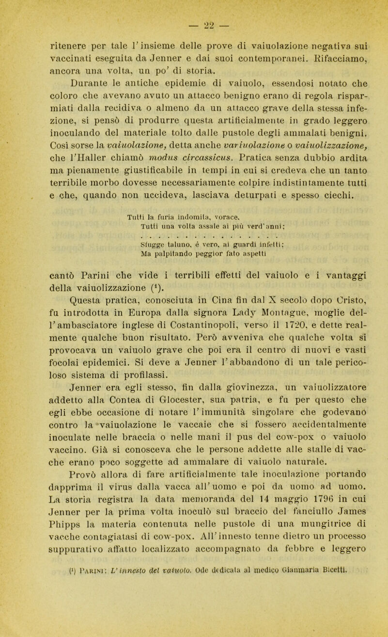 ritenere per tale l’insieme delle prove di vaiuolazione negativa sui vaccinati eseguita da Jenner e dai suoi contemporanei. Rifacciamo, ancora una volta, un po’ di storia. Durante le antiche epidemie di vaiuolo, essendosi notato che coloro che avevano avuto un attacco benigno erano di regola rispar- miati dalla recidiva o almeno da un attacco grave della stessa infe- zione, si pensò di produrre questa artificialmente in grado leggero inoculando del materiale tolto dalle pustole degli ammalati benigni. Così sorse la vaiuolazione, detta anche variuolazione o vaiuolizzazione, che PHaller chiamò modus circassicus. Pratica senza dubbio ardita ma pienamente giustificabile in tempi in cui si credeva che un tanto terribile morbo dovesse necessariamente colpire indistintamente tutti e che, quando non uccideva, lasciava deturpati e spesso ciechi. Tutti la furia indomita, vorace. Tutti una volta assale ai più verd'anni; Sfugge taluno, é vero, ai guardi infetti; Ma palpitando peggior fato aspetti cantò Parini che vide i terribili effetti del vaiuolo e i vantaggi della vaiuolizzazione (*). Questa pratica, conosciuta in Cina fin dal X secolo dopo Cristo, fu introdotta in Europa dalla signora Lady Montùgue, moglie del- P ambasciatore inglese di Costantinopoli, verso il 1720, e dette real- mente qualche buon risultato. Però avveniva che qualche volta si provocava un vaiuolo grave che poi era il centro di nuovi e vasti focolai epidemici. Si deve a Jenner P abbandono di un tale perico- loso sistema di profilassi. Jenner era egli stesso, fin dalla giovinezza, un vaiuolizzatore addetto alla Contea di Glocester, sua patria, e fu per questo che egli ebbe occasione di notare P immunità singolare che godevano contro la vaiuolazione le vaccaie che si fossero accidentalmente inoculate nelle braccia o nelle mani il pus del cow-pox o vaiuolo vaccino. Già si conosceva che le persone addette alle stalle di vac- che erano poco soggette ad ammalare di vaiuolo naturale. Provò allora di fare artificialmente tale inoculazione portando dapprima il virus dalla vacca alP uomo e poi da uomo ad uomo. La storia registra la data memoranda del 14 maggio 1796 in cui Jenner per la prima volta inoculò sul braccio del fanciullo James Phipps la materia contenuta nelle pustole di una mungitrice di vacche contagiatasi di cow-pox. AlP innesto tenne dietro un processo suppurativo affatto localizzato accompagnato da febbre e leggero (J) Parimi: L’innesto del vainolo. Ode dedicata al medico Gianmaria Bicetti.