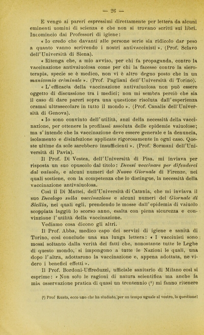 — 2 G — E vengo ai pareri espressimi direttamente per lettera da alcuni eminenti uomini di scienza e che non si trovano scritti sui libri. Incomincio dai Professori di igiene : « Io credo che davanti alle persone serie sia ridicolo dar peso a quanto vanno scrivendo i nostri antivaccinisti ». (Prof. Sciavo dell’Università di Siena). « Ritenga che, a mio avviso, per chi fa propaganda, contro la vaccinazione antivaiuolosa come per chi la facesse contro la siero- terapia, specie se è medico, non vi è altro degno posto che in un manicomio criminale ». (Prof. Pagliani delPUniversità di Torino). « L’efficacia della vaccinazione antivaiuolosa non può essere oggetto di discussione tra i medici; non mi sembra perciò che sia il caso di dare pareri sopra una questione risoluta dall* esperienza oramai ultrasecolare in tutto il mondo ». (Prof. Canalis delPUniver- sità di Genova). «Io sono convinto dell’utilità, anzi della necessità della vacci- nazione, per ottenere la profilassi assoluta delle epidemie vaiuolose; ma s'intende che la vaccinazione deve essere generale e la denuncia, isolamento e disinfezione applicate rigorosamente in ogni caso. Que- ste ultime da sole sarebbero insufficienti». (Prof. Sorniani delPUni- versità di Pavia). Il Prof. Di Vestea, delP Università di Pisa, mi inviava per risposta un suo opuscolo dal titolo : Devesi vaccinare per difenderci dal vainolo, e alcuni numeri del Nuovo Giornale di Firenze, nei quali sostiene, con la competenza che lo distingue, la necessità della vaccinazione antivaiuolosa. Così il Di Mattei, delPUniversità di Catania, che mi inviava il suo Decalogo sulla vaccinazione e alcuni numeri del Giornale di Sicilia, nei quali egli, prendendo le mosse dall’ epidemia di vaiuolo scoppiata laggiù lo scorso anno, esalta con piena sicurezza e con- vinzione P utilità della vaccinazione. Vediamo cosa dicono gli altri. Il Prof. Abba, medico capo dei servizi di igiene e sanità di Torino, così conclude una sua lunga lettera: « I vaccinisti sono mossi soltanto dalla verità dei fatti che, nonostante tutte le Leghe di questo mondo, si impongono a tutte le Nazioni le quali, una dopo P altra, adottarono la vaccinazione e, appena adottata, ne vi- dero i benefici effetti». Il Prof. Bordoni-Uffreduzzi, ufficiale sanitario di Milano così si esprime: «Non solo le ragioni di natura scientifica ma anche la mia osservazione pratica di quasi un trentennio (‘) mi fanno ritenere (i) Prof Ruata, ecco uno che ha studiato, per un tempo uguale al vostro, la questione!