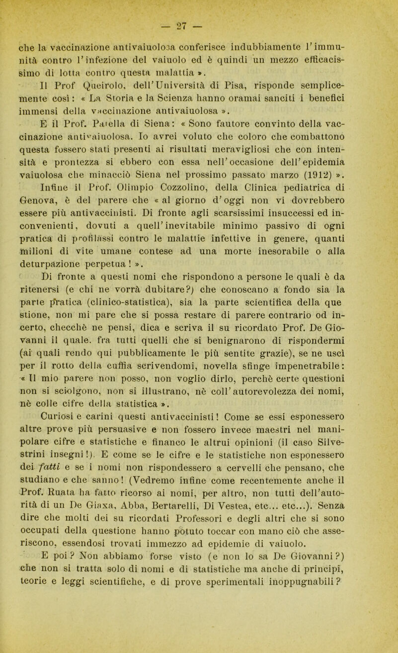 che la vaccinazione antivaiuolosa conferisce indubbiamente l’immu- nità contro l’infezione del vaiuolo ed è quindi un mezzo efficacis- simo di lotta contro questa malattia». Il Prof Queirolo, dell’Università di Pisa, risponde semplice- mente così : « La Storia e la Scienza hanno oramai sanciti i benefici immensi della vaccinazione antivaiuolosa ». E il Prof. Patella di Siena: «Sono fautore convinto della vac- cinazione antivaiuolosa. Io avrei voluto che coloro che combattono questa fossero stati presenti ai risultati meravigliosi che con inten- sità e prontezza si ebbero con essa nell’occasione dell’epidemia vaiuolosa che minacciò Siena nel prossimo passato marzo (1912) ». Infine il Prof. Olimpio Cozzolino, della Clinica pediatrica di Genova, è del parere che « al giorno d’oggi non vi dovrebbero essere più antivaccinisti. Di fronte agli scarsissimi insuccessi ed in- convenienti, dovuti a quell’inevitabile minimo passivo di ogni pratica di profilassi contro le malattie infettive in genere, quanti milioni di vite umane contese ad una morte inesorabile o alla deturpazione perpetua! ». Di fronte a questi nomi che rispondono a persone le quali è da ritenersi (e chi ne vorrà dubitare?) che conoscano a fondo sia la parte piratica (clinico-statistica), sia la parte scientifica della que stione, non mi pare che si possa restare di parere contrario od in- certo, checché ne pensi, dica e scriva il su ricordato Prof. De Gio- vanni il quale, fra tutti quelli che si benignarono di rispondermi (ai quali rendo qui pubblicamente le più sentite grazie), se ne uscì per il rotto della cuffia scrivendomi, novella sfinge impenetrabile: « Il mio parere non posso, non voglio dirlo, perchè certe questioni non si sciolgono, non si illustrano, nè coll’autorevolezza dei nomi, nè colle cifre della statistica». Curiosi e carini questi antivaccinisti! Come se essi esponessero altre prove più persuasive e non fossero invece maestri nel mani- polare cifre e statistiche e financo le altrui opinioni (il caso Silve- strini insegni!). E come se le cifre e le statistiche non esponessero dei fatti e se i nomi non rispondessero a cervelli che pensano, che studiano e che sanno! (Vedremo infine come recentemente anche il Prof. Ruata ha fatto ricorso ai nomi, per altro, non tutti dell’auto- rità di un De Giaxa, Abba, Bertarelli, Di Vestea, etc... etc...). Senza dire che molti dei su ricordati Professori e degli altri che si sono occupati della questione hanno potuto toccar con mano ciò che asse- riscono, essendosi trovati immezzo ad epidemie di vaiuolo. E poi? Non abbiamo forse visto (e non lo sa De Giovanni?) che non si tratta solo di nomi e di statistiche ma anche di principi, teorie e leggi scientifiche, e di prove sperimentali inoppugnabili ?