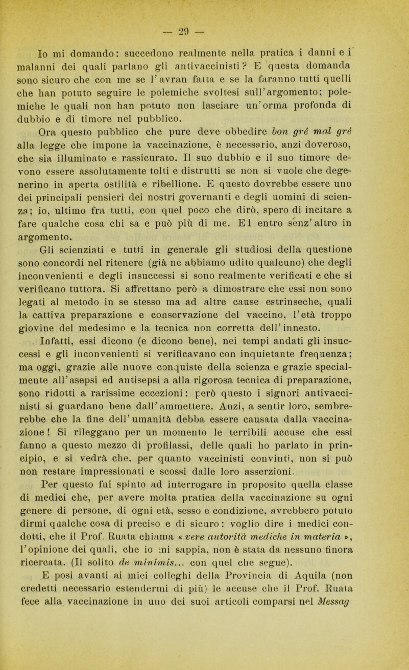 Io mi domando: succedono realmente nella pratica i danni e i malanni dei quali parlano gli antivaccinisti ? E questa domanda sono sicuro che con me se l’avran fatta e se la faranno tutti quelli che han potuto seguire le polemiche svoltesi sull’argomento; pole- miche le quali non han potuto non lasciare un’orma profonda di dubbio e di timore nel pubblico. Ora questo pubblico che pure deve obbedire bon gré mal gré alla legge che impone la vaccinazione, è necessario, anzi doveroso, che sia illuminato e rassicurato. Il suo dubbio e il suo timore de- vono essere assolutamente tolti e distrutti se non si vuole che dege- nerino in aperta ostilità e ribellione. E questo dovrebbe essere uno dei principali pensieri dei nostri governanti e degli uomini di scien- za ; io, ultimo fra tutti, con quel poco che dirò, spero di incitare a fare qualche cosa chi sa e può più di me. EI entro senz’altro in argomento. Gli scienziati e tutti in generale gli studiosi della questione sono concordi nel ritenere (già ne abbiamo udito qualcuno) che degli inconvenienti e degli insuccessi si sono realmente verificati e che si verificano tuttora. Si affrettano però a dimostrare che essi non sono legati al metodo in se stesso ma ad altre cause estrinseche, quali la cattiva preparazione e conservazione del vaccino, l’età troppo giovine del medesimo e la tecnica non corretta dell’innesto. Infatti, essi dicono (e dicono bene), nei tempi andati gli insuc- cessi e gli inconvenienti si verificavano con inquietante frequenza; ma oggi, grazie alle nuove conquiste della scienza e grazie special- mente all’asepsi ed antisepsi a alla rigorosa tecnica di preparazione, sono ridotti a rarissime eccezioni: però questo i signori antivacci- nisti si guardano bene dall’ammettere. Anzi, a sentir loro, sembre- rebbe che la fine dell’umanità debba essere causata dalla vaccina- zione ! Si rileggano per un momento le terribili accuse che essi fanno a questo mezzo di profilassi, delle quali ho parlato in prin- cipio, e si vedrà che, per quanto vaccinisi convinti, non si può non restare impressionati e scossi dalle loro asserzioni. Per questo fui spinto ad interrogare in proposito quella classe di medici che, per avere molta pratica della vaccinazione su ogni genere di persone, di ogni età, sesso e condizione, avrebbero potuto dirmi qualche cosa di preciso e di sicuro: voglio dire i medici con- dotti, che il Prof. Ruata chiama «.vere autorità mediche in materia », l’opinione dei quali, che io mi sappia, non è stata da nessuno finora ricercata. (Il solito de mivimis... con quel che segue). E posi avanti ai miei col leghi della Provincia di Aquila (non credetti necessario estendermi di più) le accuse che il Prof. Ruata fece alla vaccinazione in uno dei suoi articoli comparsi nel Messag