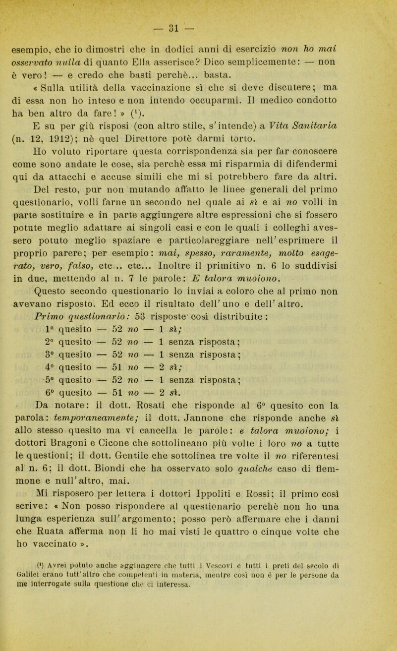 esempio, che io dimostri che in dodici anni di esercizio non ho mai osservato nulla di quanto Ella asserisce? Dico semplicemente: — non è vero! — e credo che basti perchè... basta. «Sulla utilità della vaccinazione sì che si deve discutere; ma di essa non ho inteso e non intendo occuparmi. Il medico condotto ha ben altro da fare! » (1). E su per giù risposi (con altro stile, s’intende) a Vita Sanitaria (n. 12, 1912); nè quel Direttore potè darmi torto. Ho voluto riportare questa corrispondenza sia per far conoscere come sono andate le cose, sia perchè essa mi risparmia di difendermi qui da attacchi e accuse simili che mi si potrebbero fare da altri. Del resto, pur non mutando affatto le linee generali del primo questionario, volli farne un secondo nel quale ai sì e ai no volli in parte sostituire e in parte aggiungere altre espressioni che si fossero potute meglio adattare ai singoli casi e con le quali i colleghi aves- sero potuto meglio spaziare e particolareggiare nell’esprimere il proprio parere; per esempio: mai, spesso, raramente, molto esage- rato, vero, falso, etc... etc... Inoltre il primitivo n. 6 lo suddivisi in due, mettendo al n. 7 le parole: E talora muoiono. Questo secondo questionario lo inviai a coloro che al primo non avevano risposto. Ed ecco il risultato dell’uno e dell’altro. Primo questionario: 53 risposte'così distribuite: 1° quesito — 52 no — 1 sì; 2° quesito — 52 no — 1 senza risposta; 3° quesito — 52 no — 1 senza risposta; 4° quesito — 51 no — 2 sì; 5° quesito — 52 no — 1 senza risposta; 6° quesito — 51 no — 2 sì. Da notare: il dott. Rosati che risponde al 6° quesito con la parola: temporaneamente; il dott. Jannone che risponde anche sì allo stesso quesito ma vi cancella le parole: e talora muoiono; i dottori Bragoni e Cicone che sottolineano più volte i loro no a tutte le questioni; il dott. Gentile che sottolinea tre volte il no riferentesi al n. 6; il dott. Biondi che ha osservato solo qualche caso di flem- mone e nuli’altro, mai. Mi risposero per lettera i dottori Ippoliti e Rossi; il primo così scrive: «Non posso rispondere al questionario perchè non ho una lunga esperienza sull’argomento ; posso però affermare che i danni che Ruata afferma non li ho mai visti le quattro o cinque volte che ho vaccinato ». (*) (*) Avrei potuto anche aggiungere che tutti i Vescovi e tutti i preti del secolo di Galilei erano tutt’altro che competenti in materia, mentre così non é per le persone da me interrogate sulla questione che ci interessa.