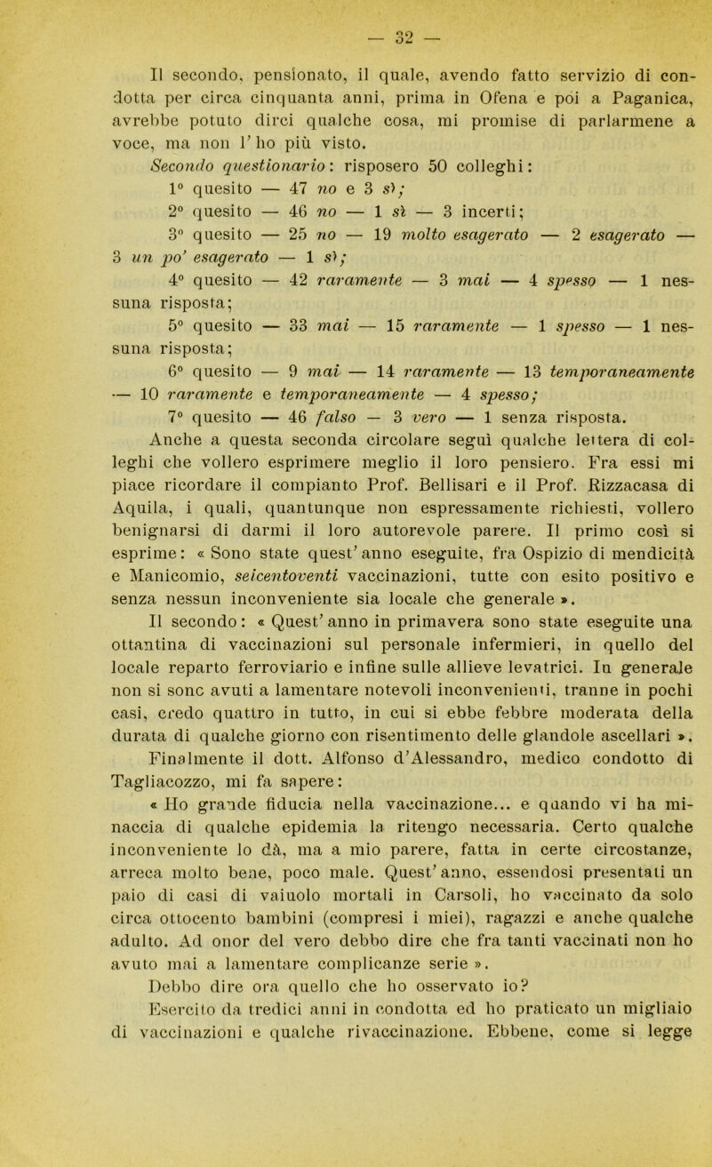 dotta per circa cinquanta anni, prima in Ofena e poi a Paganica, avrebbe potuto dirci qualche cosa, mi promise di parlarmene a voce, ma non 1’ ho più visto. Secondo questionario: risposero 50 colleghi: 1° quesito — 47 no e 3 s>; 2° quesito — 46 wo — 1 si — 3 incerti; 3° quesito — 25 no — 19 molto esagerato — 2 esagerato — 3 un po’ esagerato — 1 s>; 4° quesito — 42 raramente — 3 mai — 4 spesso — 1 nes- suna risposta; 5° quesito — 33 mai — 15 raramente — 1 spesso — 1 nes- suna risposta; 6° quesito — 9 mai — 14 raramente — 13 temporaneamente — 10 raramente e temporaneamente — 4 spesso; 7° quesito — 46 falso — 3 vero — 1 senza risposta. Anche a questa seconda circolare seguì qualche lettera di col- leglli che vollero esprimere meglio il loro pensiero. Fra essi mi piace ricordare il compianto Prof. Bellisari e il Prof. Rizzacasa di Aquila, i quali, quantunque non espressamente richiesti, vollero benignarsi di darmi il loro autorevole parere. Il primo così si esprime: « Sono state quest’anno eseguite, fra Ospizio di mendicità e Manicomio, seicentoventi vaccinazioni, tutte con esito positivo e senza nessun inconveniente sia locale che generale». Il secondo: « Quest’anno in primavera sono state eseguite una ottantina di vaccinazioni sul personale infermieri, in quello del locale reparto ferroviario e infine sulle allieve levatrici. In generale non si sono avuti a lamentare notevoli inconvenienti, tranne in pochi casi, credo quattro in tutto, in cui si ebbe febbre moderata della durata di qualche giorno con risentimento delle glandole ascellari ». Finalmente il dott. Alfonso d’Alessandro, medico condotto di Tagliacozzo, mi fa sapere: « Ho grande fiducia nella vaccinazione... e quando vi ha mi- naccia di qualche epidemia la ritengo necessaria. Certo qualche inconveniente lo dà, ma a mio parere, fatta in certe circostanze, arreca molto bene, poco male. Quest’anno, essendosi presentati un paio di casi di vaiuolo mortali in Carsoli, ho vaccinato da solo circa ottocento bambini (compresi i miei), ragazzi e anche qualche adulto. Ad onor del vero debbo dire che fra tanti vaccinati non ho avuto mai a lamentare complicanze serie». Debbo dire ora quello che ho osservato io? Esercito da tredici anni in condotta ed ho praticato un migliaio di vaccinazioni e qualche rivaccinazione. Ebbene, come si legge