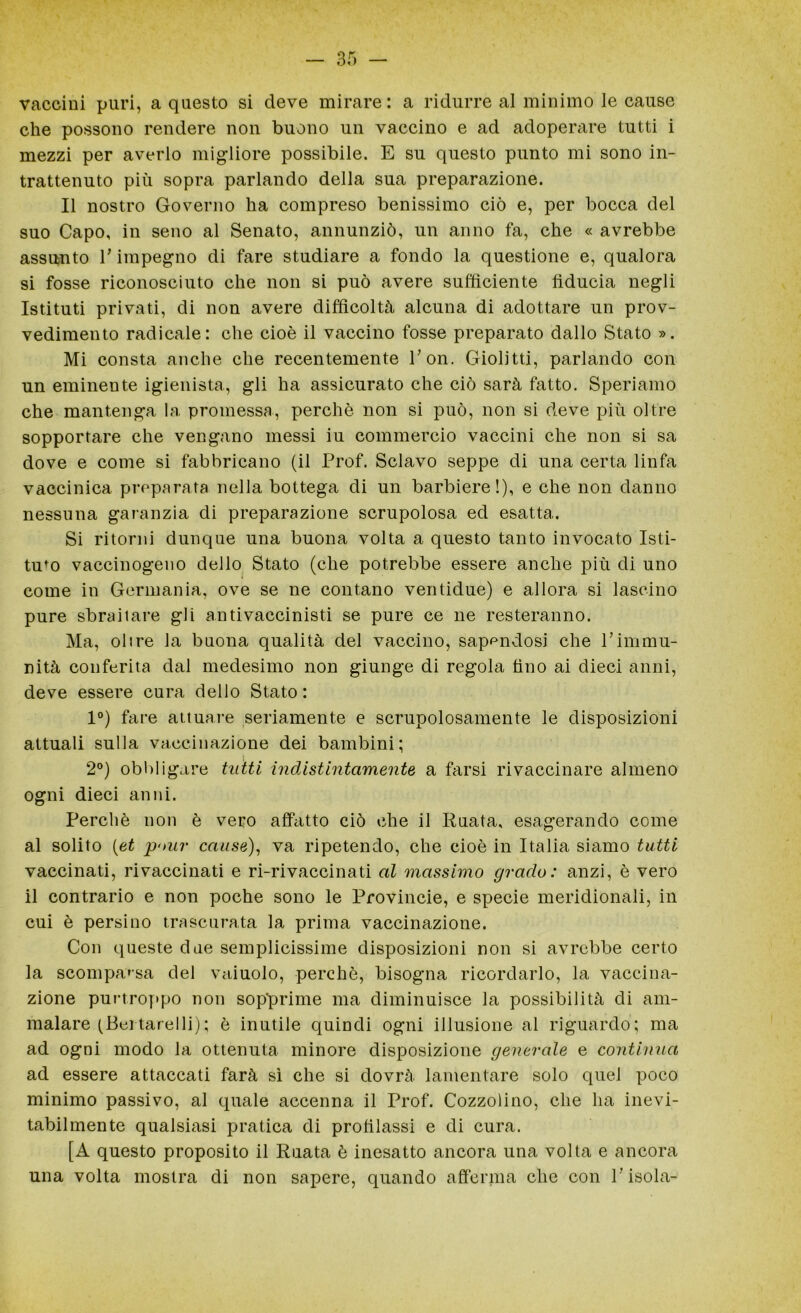 vaccini puri, a questo si deve mirare: a ridurre al minimo le cause che possono rendere non buono un vaccino e ad adoperare tutti i mezzi per averlo migliore possibile. E su questo punto mi sono in- trattenuto più sopra parlando della sua preparazione. Il nostro Governo ha compreso benissimo ciò e, per bocca del suo Capo, in seno al Senato, annunziò, un anno fa, che « avrebbe assunto V impegno di fare studiare a fondo la questione e, qualora si fosse riconosciuto che non si può avere sufficiente fiducia negli Istituti privati, di non avere difficoltà alcuna di adottare un prov- vedimento radicale: che cioè il vaccino fosse preparato dallo Stato ». Mi consta anche che recentemente Con. Giolitti, parlando con un eminente igienista, gli ha assicurato che ciò sarà fatto. Speriamo che mantenga la promessa, perchè non si può, non si deve più oltre sopportare che vengano messi iu commercio vaccini che non si sa dove e come si fabbricano (il Prof. Sciavo seppe di una certa linfa vaccinica preparata nella bottega di un barbiere!), e che non danno nessuna garanzia di preparazione scrupolosa ed esatta. Si ritorni dunque una buona volta a questo tanto invocato Isti- tuto vaccinogeno dello Stato (che potrebbe essere anche più di uno come in Germania, ove se ne contano ventidue) e allora si lascino pure sbraitare gli antivaccinisti se pure ce ne resteranno. Ma, olire la buona qualità del vaccino, sapendosi che Pimmu- nità conferita dal medesimo non giunge di regola fino ai dieci anni, deve essere cura dello Stato : 1°) fare attuare seriamente e scrupolosamente le disposizioni attuali sulla vaccinazione dei bambini; 2°) obbligare tutti indistintamente a farsi rivaccinare almeno ogni dieci anni. Perchè non è vero affatto ciò che il Ruata, esagerando come al solito (et p-nir cause), va ripetendo, che cioè in Italia siamo tutti vaccinati, rivaccinati e ri-rivaccinati al massimo grado: anzi, è vero il contrario e non poche sono le Provincie, e specie meridionali, in cui è persino trascurata la prima vaccinazione. Con queste due semplicissime disposizioni non si avrebbe certo la scomparsa del vaiuolo, perchè, bisogna ricordarlo, la vaccina- zione purtroppo non sopprime ma diminuisce la possibilità di am- malare (Bei tarelli) ; è inutile quindi ogni illusione al riguardo; ma ad ogni modo la ottenuta minore disposizione generale e continua ad essere attaccati farà sì che si dovrà lamentare solo quel poco minimo passivo, al quale accenna il Prof. Cozzolino, che ha inevi- tabilmente qualsiasi pratica di profilassi e di cura. [A questo proposito il Ruata è inesatto ancora una volta e ancora una volta mostra di non sapere, quando afferma che con l’isola-