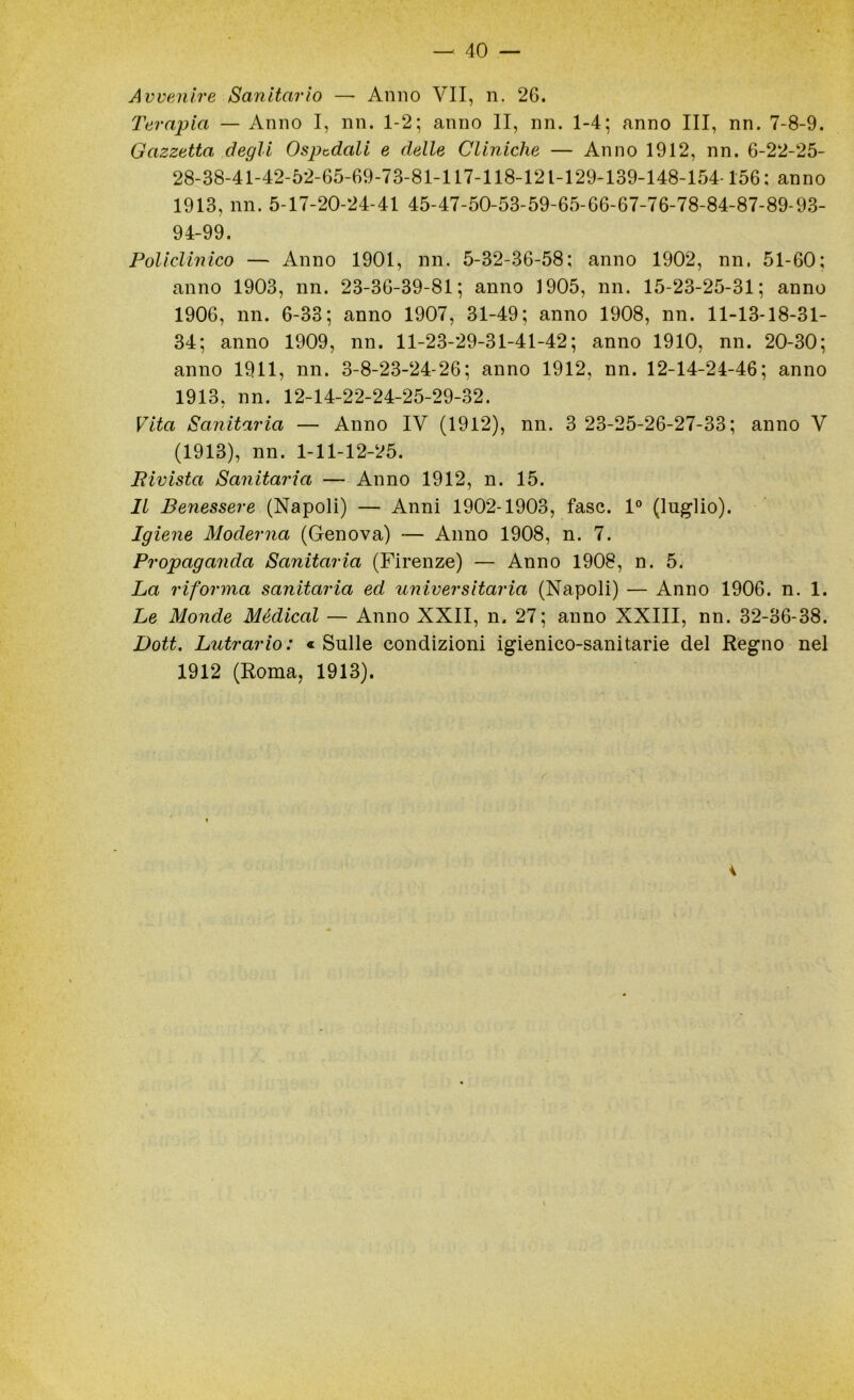 Avvenire Sanitario — Anno VII, n. 26. Terapia — Anno I, nn. 1-2; anno li, nn. 1-4; anno III, nn. 7-8-9. Gazzetta degli Ospedali e delle Cliniche — Anno 1912, nn. 6-22-25- 28-38-41-42-52-65-69-73-81-117-118-121-129-139-148-154-156; anno 1913, nn. 5-17-20-24-41 45-47-50-53-59-65-66-67-76-78-84-87-89-93- 94-99. Policlinico — Anno 1901, nn. 5-32-36-58; anno 1902, nn. 51-60; anno 1903, nn. 23-36-39-81; anno 1905, nn. 15-23-25-31; anno 1906, nn. 6-33; anno 1907, 31-49; anno 1908, nn. 11-13-18-31- 34; anno 1909, nn. 11-23-29-31-41-42; anno 1910, nn. 20-30; anno 1911, nn. 3-8-23-24-26; anno 1912, nn. 12-14-24-46; anno 1913, nn. 12-14-22-24-25-29-32. Vita Sanitaria — Anno IV (1912), nn. 3 23-25-26-27-33; anno V (1913), nn. 1-11-12-25. Pivista Sanitaria — Anno 1912, n. 15. Il Benessere (Napoli) — Anni 1902-1903, fase. 1° (luglio). Igiene Moderna (Genova) — Anno 1908, n. 7. Propaganda Sanitaria (Firenze) — Anno 1908, n. 5. La riforma sanitaria ed universitaria (Napoli) — Anno 1906. n. 1. Le Monde Mèdical — Anno XXII, n. 27; anno XXIII, nn. 32-36-38. Dott. Lutrario: «Sulle condizioni igienico-sanitarie del Regno nel 1912 (Roma, 1913).