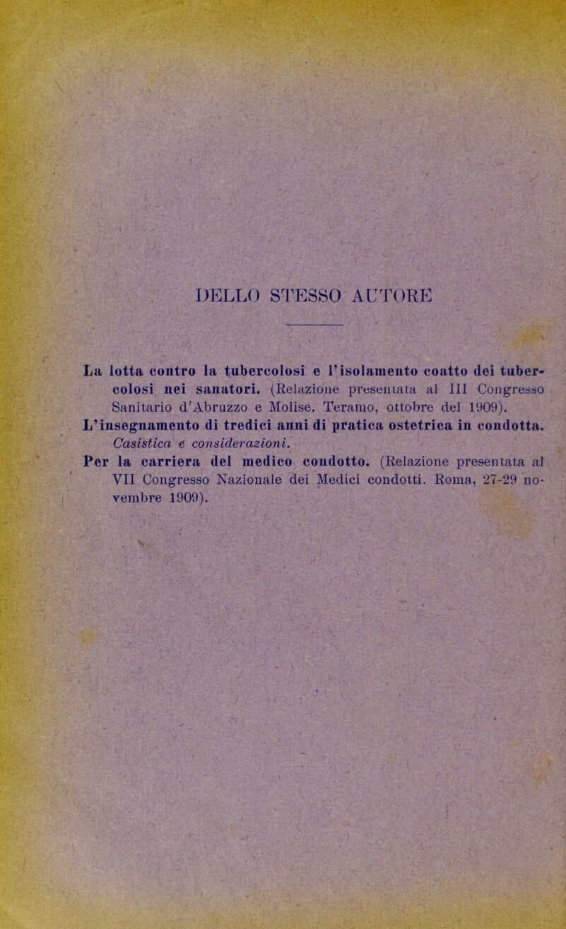 DELLO STESSO AUTORE La lotta contro la tubercolosi e l’isolamento coatto dei tuber- colosi nei sanatori. (Relazione preseli lata al 111 Congresso Sanitario cTAbruzzo e Molise. Teramo, ottobre del 1909). L’insegnamento di tredici annidi pratica ostetrica in condotta. Casistica e considerazioni. Per la carriera del medico condotto. (Relazione presentata al VII Congresso Nazionale dei Medici condotti. Roma, 27-29 no* yembre 1909).