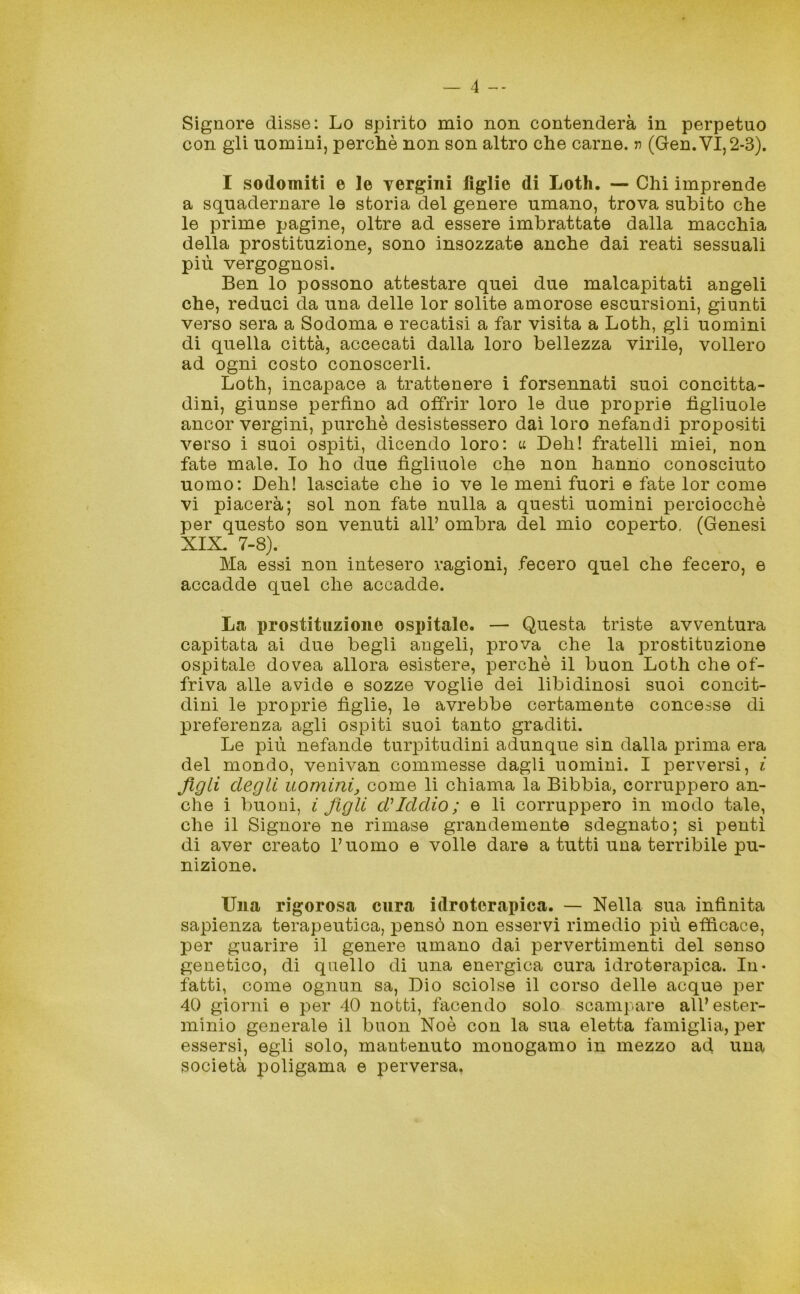 Signore disse: Lo spirito mio non contenderà in perpetuo con gli uomini, perchè non son altro che carne, v (Gen.VI,2-3). I sodomiti e le vergini figlie di Loth. — Chi imprende a squadernare le storia del genere umano, trova subito che le prime pagine, oltre ad essere imbrattate dalla macchia della prostituzione, sono insozzate anche dai reati sessuali più vergognosi. Ben lo possono attestare quei due malcapitati angeli che, reduci da una delle lor solite amorose escursioni, giunti verso sera a Sodoma e recatisi a far visita a Loth, gli uomini di quella città, accecati dalla loro bellezza virile, vollero ad ogni costo conoscerli. Loth, incapace a trattenere i forsennati suoi concitta- dini, giunse perfino ad offrir loro le due proprie figliuole ancor vergini, purché desistessero dai loro nefandi propositi verso i suoi ospiti, dicendo loro: u Deh! fratelli miei, non fate male. Io ho due figliuole che non hanno conosciuto uomo: Deh! lasciate che io ve le meni fuori e fate lor come vi piacerà; sol non fate nulla a questi uomini perciocché per questo son venuti all’ ombra del mio coperto. (Genesi XIX. 7-8). Ma essi non intesero ragioni, fecero quel che fecero, e accadde quel che accadde. La prostituzione ospitale. — Questa triste avventura capitata ai due begli angeli, prova che la prostituzione ospitale dovea allora esistere, perchè il buon Loth che of- friva alle avide e sozze voglie dei libidinosi suoi concit- dini le proprie figlie, le avrebbe certamente concesse di preferenza agli ospiti suoi tanto graditi. Le più nefande turpitudini adunque sin dalla prima era del mondo, venivan commesse dagli uomini. I perversi, i figli degli uomini, come li chiama la Bibbia, corruppero an- che i buoni, i figli d'iddio; e li corruppero in modo tale, che il Signore ne rimase grandemente sdegnato; si pentì di aver creato l’uomo e volle dare a tutti una terribile pu- nizione. Una rigorosa cura idroterapica. — Nella sua infinita sapienza terapeutica, pensò non esservi rimedio più efficace, per guarire il genere umano dai pervertimenti del senso genetico, di quello di una energica cura idroterapica. In- fatti, come ognun sa, Dio sciolse il corso delle acque per 40 giorni e per 40 notti, facendo solo scampare all’ester- minio generale il buon Noè con la sua eletta famiglia, per essersi, egli solo, mantenuto monogamo in mezzo ad una società poligama e perversa.