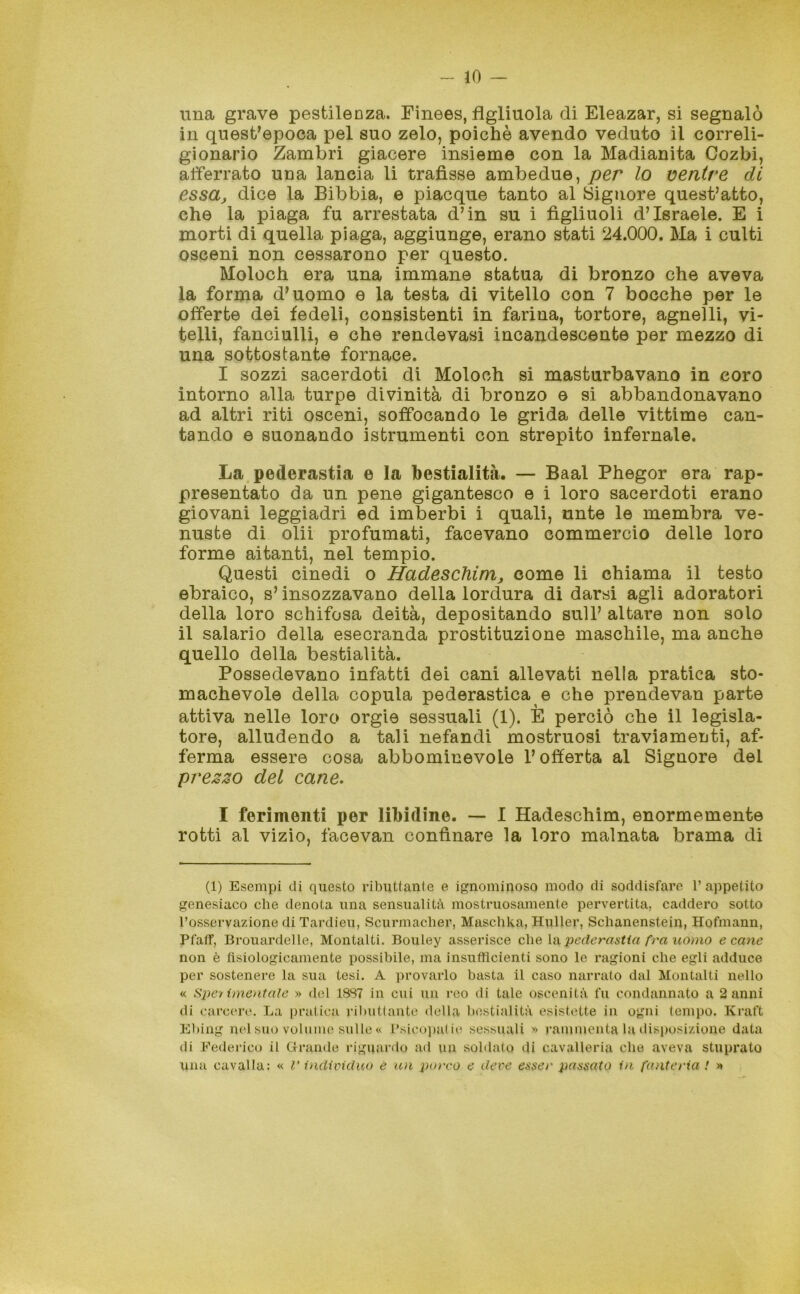 una grave pestilenza. Einees, figliuola di Eleazar, si segnalò in quest’epoca pel suo zelo, poiché avendo veduto il correli- gionario Zambri giacere insieme con la Madianita Cozbi, afferrato una lancia li trafisse ambedue, per lo ventre di essa, dice la Bibbia, e piacque tanto al Signore quest’atto, che la piaga fu arrestata d’in su i figliuoli d’Israele. E i morti di quella piaga, aggiunge, erano stati 24.000. Ha i culti osceni non cessarono per questo. Holoch era una immane statua di bronzo che aveva la forma d’uomo e la testa di vitello con 7 bocche per le offerte dei fedeli, consistenti in farina, tortore, agnelli, vi- telli, fanciulli, e che rendevasi incandescente per mezzo di una sottostante fornace. I sozzi sacerdoti di Moloeh si masturbavano in coro intorno alla turpe divinità di bronzo e si abbandonavano ad altri riti osceni, soffocando le grida delle vittime can- tando e suonando istrumenti con strepito infernale. La pederastia e la bestialità. — Baal Phegor era rap- presentato da un pene gigantesco e i loro sacerdoti erano giovani leggiadri ed imberbi i quali, unte le membra ve- nuste di olii profumati, facevano commercio delle loro forme aitanti, nel tempio. Questi cinedi o Hadeschim, come li chiama il testo ebraico, s’insozzavano della lordura di darsi agli adoratori della loro schifosa deità, depositando sull’ altare non solo il salario della esecranda prostituzione maschile, ma anche quello della bestialità. Possedevano infatti dei cani allevati nella pratica sto- machevole della copula pederastica e che prendevan parte attiva nelle loro orgie sessuali (1). E perciò che il legisla- tore, alludendo a tali nefandi mostruosi traviamenti, af- ferma essere cosa abbominevoie l’offerta al Signore del prezzo del cane. I ferimenti per libidine. — I Hadescliim, enormemente rotti al vizio, facevan confinare la loro malnata brama di (1) Esempi di questo ributtante e ignominoso modo di soddisfare l’appetito genesiaco che denota una sensualità mostruosamente pervertita, caddero sotto l’osservazione di Tardieu, Scurmacher, Maschka, Huller, Sclianenstein, Hofmann, Pfaff, Brouardelle, Montalti. Bouley asserisce che la pederastia fra uomo e cane non è fisiologicamente possibile, ma insufficienti sono le ragioni che egli adduce per sostenere la sua tesi. A provarlo basta il caso narrato dal Montalti nello « Sperimentale » del 18S7 in cui un reo di tale oscenità fu condannato a 2 anni di carcere. La pratica ributtante della bestialità esistette in ogni tempo. Kraft Ebing nel suo volume sulle « Psicopatie sessuali » rammenta là disposizione data di Federico il Grande riguardo ad un soldato di cavalleria che aveva stuprato una cavalla: « V individuo è un porco e deve esser passato in fanteria ! »