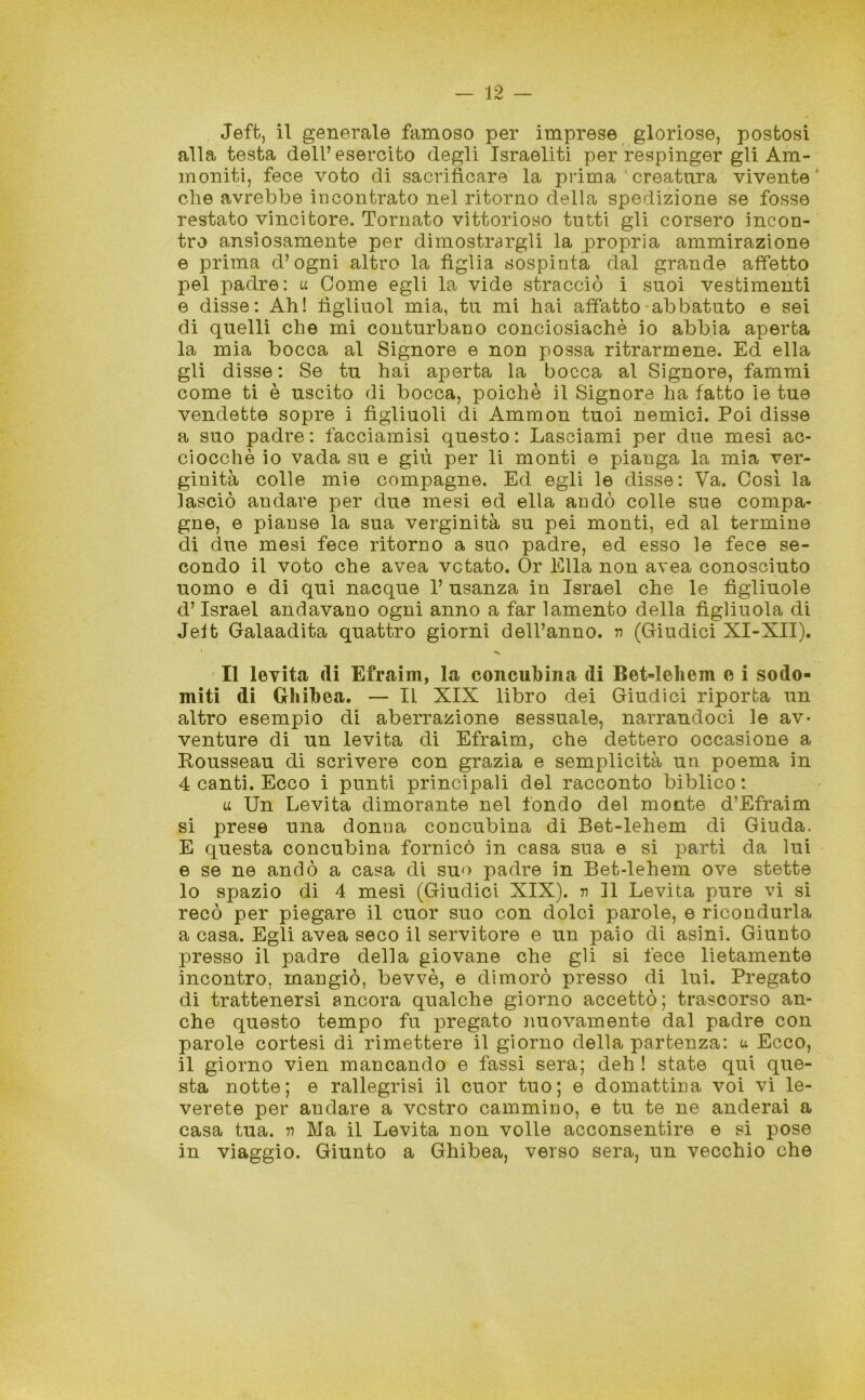 Jeffc, il generale famoso per imprese gloriose, postosi alla testa dell’esercito degli Israeliti per respinger gli Am- moniti, fece voto di sacrificare la prima creatura vivente* che avrebbe incontrato nel ritorno della spedizione se fosse restato vincitore. Tornato vittorioso tutti gli corsero incon- tro ansiosamente per dimostrargli la propria ammirazione e prima d’ogni altro la figlia sospinta dal grande affetto pel padre: u Come egli la vide stracciò i suoi vestimenti e disse: Ah! lìgliuol mia, tu mi hai affatto abbatuto e sei di quelli che mi conturbano conciosiachè io abbia aperta la mia bocca al Signore e non possa ritrarmene. Ed ella gli disse: Se tu hai aperta la bocca al Signore, fammi come ti è uscito di bocca, poiché il Signore ha fatto le tue vendette sopre i figliuoli di Ammon tuoi nemici. Poi disse a suo padre : facciamisi questo : Lasciami per due mesi ac- ciocché io vada su e giù per li monti e pianga la mia ver- ginità colle mie compagne. Ed egli le disse: Va. Così la lasciò andare per due mesi ed ella andò colle sue compa- gne, e pianse la sua verginità su pei monti, ed al termine di due mesi fece ritorno a suo padre, ed esso le fece se- condo il voto che avea votato. Or Ella non avea conosciuto uomo e di qui nacque 1’ usanza in Israel che le figliuole d’Israel andavano ogni anno a far lamento della figliuola di Jeft Galaadita quattro giorni dell’anno, n (Giudici XI-XII). Il levita di Efraim, la concubina di Bet-leliem e i sodo- miti di Ghibea. — Il XIX libro dei Giudici riporta un altro esempio di aberrazione sessuale, narrandoci le av- venture di un levita di Efraim, che dettero occasione a Rousseau di scrivere con grazia e semplicità un poema in 4 canti. Ecco i punti principali del racconto biblico : u Un Levita dimorante nel fondo del monte d’Efraim si prese una donna concubina di Bet-lehem di Giuda. E questa concubina fornicò in casa sua e si partì da lui e se ne andò a casa di suo padre in Bet-lehem ove stette 10 spazio di 4 mesi (Giudici XIX). v 11 Levita pure vi si recò per piegare il cuor suo con dolci parole, e ricondurla a casa. Egli avea seco il servitore e un paio di asini. Giunto presso il padre della giovane che gli si fece lietamente incontro, mangiò, bevvè, e dimorò presso di lui. Pregato di trattenersi ancora qualche giorno accettò; trascorso an- che questo tempo fu pregato nuovamente dal padre con parole cortesi di rimettere il giorno della partenza: u Ecco, 11 giorno vien mancando e fassi sera; deh ! state qui que- sta notte; e rallegrisi il cuor tuo; e domattina voi vi le- verete per andare a vostro cammino, e tu te ne anderai a casa tua. rt Ma il Levita non volle acconsentire e si pose in viaggio. Giunto a Ghibea, verso sera, un vecchio che