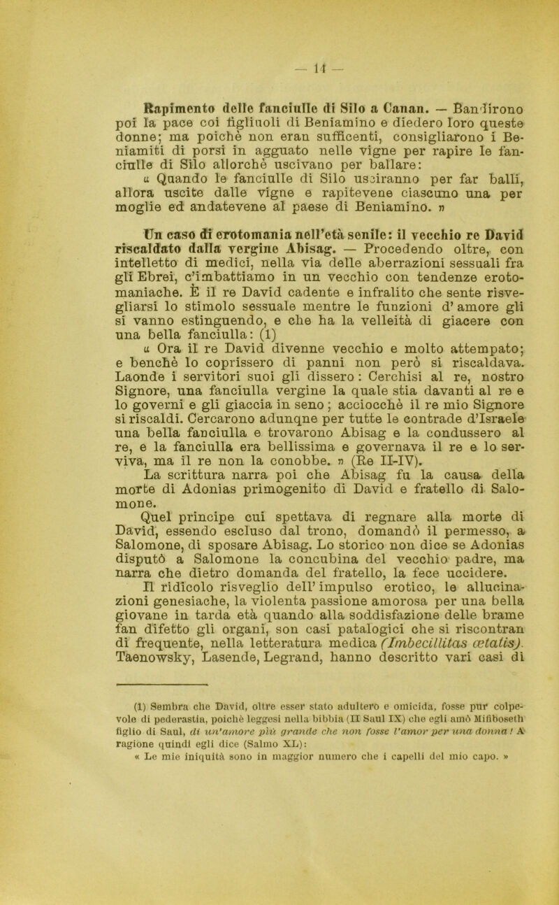 Rapimento delle fanciulle di Silo a Canan. — Bandirono poi la pace coi iìgliaoli di Beniamino e diedero loro queste donne; ma poiché non eran sufficenti, consigliarono i Be- niamiti di porsi in agguato nelle vigne per rapire le fan- ciulle di Silo allorché uscivano per ballare: a Quando le fanciulle di Silo usciranno per far balli, allora uscite dalle vigne e rapitevene ciascuno una per moglie ed andatevene al paese di Beniamino, n Un caso di erotomania nell’età senile: il vecchio re David riscaldato dalla vergine Abisag. — Procedendo oltre, con intelletto di medici, nella via delle aberrazioni sessuali fra gli Ebrei, combattiamo in un vecchio con tendenze eroto- maniache. E il re David cadente e infralito che sente risve- gliarsi lo stimolo sessuale mentre le funzioni d’ amore gli si vanno estinguendo, e che ha la velleità di giacere con una bella fanciulla: (1) u Ora il re David divenne vecchio e molto attempato; e benché lo coprissero di panni non però si riscaldava. Laonde i servitori suoi gli dissero : Cerchisi al re, nostro Signore, una fanciulla vergine la quale stia davanti al re e lo governi e gli giaccia in seno ; acciocché il re mio Signore si riscaldi. Cercarono adunqne per tutte le contrade d’Israele una bella fanciulla e trovarono Abisag e la condussero al re, e la fanciulla era bellissima e governava il re e lo ser- viva, ma il re non la conobbe, n (Re II-IV). La scrittura narra poi che Abisag fu la causa della morte di Adonias primogenito di David e fratello di Saio- mone. Quel principe cui spettava di regnare alla morte di David, essendo escluso dal trono, domandò il permesso, a Salomone, di sposare Abisag. Lo storico non dice se Adonias disputò a Salomone la concubina del vecchio padre, ma narra che dietro domanda del fratello, la fece uccidere. Il ridicolo risveglio dell’ impulso erotico, le allucina- zioni genesiache, la violenta passione amorosa per una bella giovane in tarda età quando alla soddisfazione delle brame fan difetto gli organi, son casi patalogici che si riscontran di frequente, nella letteratura medica (Itnbecillitas cetatis). Taenowsky, Lasende, Legrand, hanno descritto vari casi di (1) Sembra che David, oltre esser stato adultero e omicida, fosse pur colpe- vole di pederastia, poiché legnosi nella bibbia (II Saul IX) che egli amò Mifìboseth figlio di Saul, di un’amore più grande che non fosse Vamor per una donna ! A> ragione quindi egli dice (Salmo XL): « Le mie iniquità sono in maggior numero che i capelli del mio capo. »