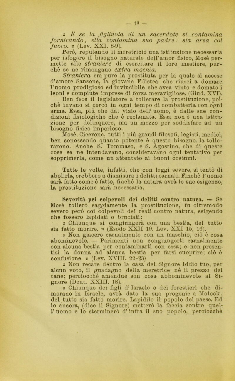 u E se la figliuola di un sacerdote si contamina fornicando, ella contamina suo padre: sia arsa col fuoco, n (Lev. XXI. 8-9). Però, reputando il meretricio una istituzione necessaria per isfogare il bisogno naturale delPamor tìsico, Mosè per- mette alle straniere di esercitare il loro mestiere, pur- ché se ne rimangano extra moenia. Straniera era pure la prostituta per la quale si accese d’amore Sansone, la giovane Filistea che riuscì a domare l’uomo prodigioso ed invincibile che avea vinto e domato i leoni e compiute imprese di forza meravigliose. (Giud. XVI). Ben fece il legislatore a tollerare la prostituzione, poi- ché invano si cercò in ogni tempo di combatterla con ogni arma. Essa, più che dal vizio dell’ uomo, è dalle sue con- dizioni fisiologiche che è reclamata. Essa non è una istitu- zione per delinquere, ma un mezzo per soddisfare ad un bisogno fìsico imperioso. Mosè, Cicerone, tutti i più grandi filosofi, legisti, medici, ben conoscendo quanto potente è questo bisogno, la tolle- rarono. Anche S. Tommaso, e S. Agostino, che di queste cose se ne intendavano, consideravano ogni tentativo per sopprimerla, come un attentato ai buoni costumi. Tutte le volte, infatti, che con leggi severe, si tentò di abolirla, crebbero a dismisura i delitti carnali. Finché l’uomo sarà fatto come è fatto, finché la natura avrà le sue esigenze, la prostituzione sarà necessaria. Severità pei colpevoli dei delitti contro natura. — Se Mosè tollerò saggiamente la prostituzione, fu oltremodo severo però coi colpevoli dei reati contro natura, esigendo che fossero lapidati o bruciati: a Chiunque si congiungerà con una bestia, del tutto sia fatto morire, n (Esodo XXII 19. Lev. XXI 15, 16). u Non giacere carnalmente con un maschio, ciò è cosa abominevole. — Parimenti non congiungerti carnalmente con alcuna bestia per contaminarti con essa; e non presen- tisi la donna ad alcuna bestia per farsi cuoprire; ciò è confusione, n (Lev. XVIII. 22-23) u Non recare dentro la casa del Signore Iddio tuo, per alcun voto, il guadagno della meretrice nè il prezzo del cane; perciocché amendue son cosa abbominevole al Si- gnore (Deut. XXIII. 18). u Chiunque dei figli d’Israele o dei forestieri che di- morano in Israele, avrà dato la sua progenie a Molock, del tutto sia fatto morire. Lapidilo il popolo del paese. Ed io ancora, (dice il Signore) metterò la faccia contro quel- 1’ uomo e lo sterminerò d’infra il suo popolo, perciocché