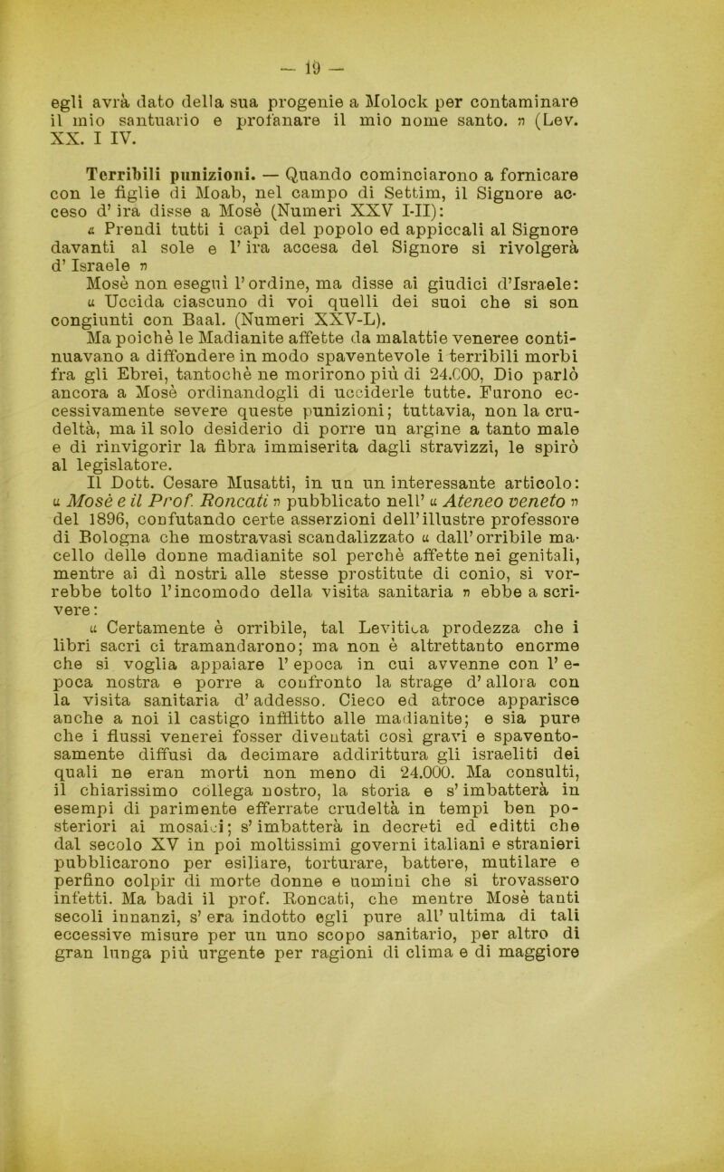 egli avrà dato della sua progenie a Molock per contaminare il mio santuario e profanare il mio nome santo, n (Lev. XX. I IV. Terribili punizioni. — Quando cominciarono a fornicare con le figlie di Moab, nel campo di Settim, il Signore ac- ceso d’ira disse a Mosè (Numeri XXV I-II): a Prendi tutti i capi del popolo ed appiccali al Signore davanti al sole e l’ira accesa del Signore si rivolgerà d’Israele n Mosè non eseguì l’ordine, ma disse ai giudici d’Israele: u Uccida ciascuno di voi quelli dei suoi che si son congiunti con Baal. (Numeri XXV-L). Ma poiché le Madianite affette da malattie veneree conti- nuavano a diffondere in modo spaventevole i terribili morbi fra gli Ebrei, tantoché ne morirono più di 24.C00, Dio parlò ancora a Mosè ordinandogli di ucciderle tutte. Furono ec- cessivamente severe queste punizioni; tuttavia, non la cru- deltà, ma il solo desiderio di porre un argine a tanto male e di rinvigorir la fibra immiserita dagli stravizzi, le spirò al legislatore. Il Dott. Cesare Musatti, in un un interessante articolo: u Mosè e il Prof. Roncati n pubblicato nell’ u Ateneo veneto n del 1896, confutando certe asserzioni dell’illustre professore di Bologna che mostravasi scandalizzato u dall’orribile ma- cello delle donne madianite sol perchè affette nei genitali, mentre ai dì nostri alle stesse prostitute di conio, si vor- rebbe tolto l’incomodo della visita sanitaria r> ebbe a scri- vere : u Certamente è orribile, tal Levitila prodezza che i libri sacri ci tramandarono; ma non è altrettanto enorme che si voglia appaiare l’epoca in cui avvenne con 1’ e- poca nostra e porre a confronto la strage d’allora con la visita sanitaria d’addesso. Cieco ed atroce apparisce anche a noi il castigo inflitto alle madianite; e sia pure che i flussi venerei fosser diventati così gravi e spavento- samente diffusi da decimare addirittura gli israeliti dei quali ne eran morti non meno di 24.000. Ma consulti, il chiarissimo collega nostro, la storia e s’imbatterà in esempi di parimente efferrate crudeltà in tempi ben po- steriori ai mosaici; s’imbatterà in decreti ed editti che dal secolo XV in poi moltissimi governi italiani e stranieri pubblicarono per esiliare, torturare, battere, mutilare e perfino colpir di morte donne e uomini che si trovassero infetti. Ma badi il prof. Roncati, che mentre Mosè tanti secoli innanzi, s’ era indotto egli pure all’ ultima di tali eccessive misure per un uno scopo sanitario, per altro di gran lunga più urgente per ragioni di clima e di maggiore