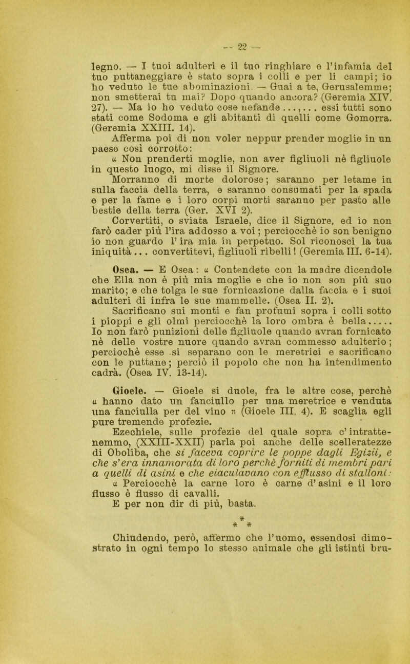 legno. — I tuoi adulteri e il tuo ringhiare e l’infamia del tuo puttaneggiare è stato sopra i colli e per li campi; io ho veduto le tue abominazioni. — Guai a te, Gerusalemme; non smetterai tu mai? Dopo quando ancora? (Geremia XIV. 27). — Ma io ho veduto cose nefande ...... . essi tutti sono stati come Sodoma e gli abitanti di quelli come Gomorra. (Geremia XXIII. 14). Afferma poi di non voler neppur prender moglie in un paese così corrotto: u Non prenderti moglie, non aver figliuoli nè figliuole in questo luogo, mi disse il Signore. Morranno di morte dolorose ; saranno per letame in sulla faccia della terra, e saranno consumati per la spada e per la fame e i loro corpi morti saranno per pasto alle bestie della terra (Ger. XVI 2). Corvertiti, o sviata Israele, dice il Signore, ed io non farò cader più l’ira addosso a voi ; perciocché io son benigno io non guardo l’ira mia in perpetuo. Sol riconosci la tua iniquità .. . convertitevi, figliuoli ribelli ! (Geremia III. 6-14). Osea. — E Osea: u Contendete con la madre dicendole che Ella non è più mia moglie e che io non son più suo marito; e che tolga le sue fornicazione dalla faccia e i suoi adulteri di infra le sue mammelle. (Osea II. 2). Sacrificano sui monti e fan profumi sopra i colli sotto i pioppi e gli olmi perciocché la loro ombra è bella Io non farò punizioni delle figliuole quando avran fornicato nè delle vostre nuore quando avran commesso adulterio ; perciochè esse .si separano con le meretrici e sacrificano con le puttane ; perciò il popolo che non ha intendimento cadrà. (Osea IV. 13-14). Gioele. — Gioele si duole, fra le altre cose, perchè u hanno dato un fanciullo per una meretrice e venduta una fanciulla per del vino n (Gioele III. 4). E scaglia egli pure tremende profezie. Ezechiele, sulle profezie del quale sopra c’ intratte- nemmo, (XXIII-XXII) parla poi anche delle scelleratezze di Oboliba, che si faceva coprire le poppe dagli Egizii, e che s’era innamorata di loro perchè forniti di membri pari a quelli di asini e che eiaculavano con efflusso di stalloni: u Perciocché la carne loro è carne d’asini e il loro flusso è flusso di cavalli. E per non dir di più, basta. * * * Chiudendo, però, affermo che l’uomo, essendosi dimo- strato in ogni tempo lo stesso animale che gli istinti bru-