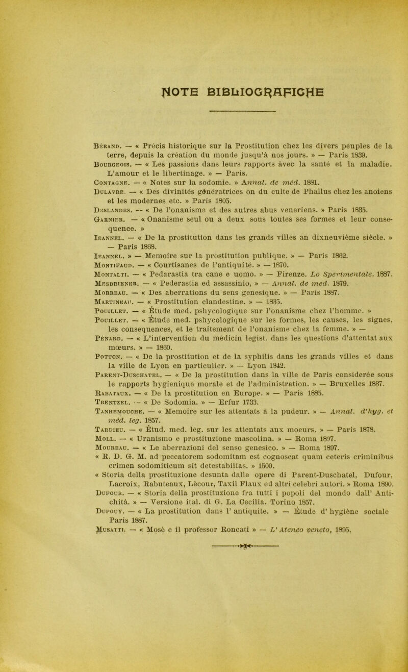 flOTE BlBLiIOG^flFICHE Bèrand. — « Prócis historique sur la Prostitution chez les divers peuples de la terre, depuis la création du monde jusqu’à nos jours. » — Paris 1839. Bourgeois. — « Les passions dans leurs rapports àvec la santé et la maladie. L’amour et le libertinage. » — Paris. Contagne. — « Notes sur la sodomie. » Annui, de méd. 1881. Dulavre. — « Des divinités génératrices on du culte de Phallus chez les anoiens et les modenies etc. » Paris 1805. Dsslandes. — « De l’onanisme et des autres abus veneriens. » Paris 1835. G-arnier. — « Onanisme seul ou a deux sous toutes ses formes et leur conse- quence. » Ieannel. — « De la prostitution dans les grands villes an dixneuvième siècle. » — Paris 1838. Ieannel. » — Memoire sur la prostitution publique. » — Paris 1882. Montieaud. — « Courtisanes de l’antiquité. » — 1870. Montalti. — « Pedarastia tra cane e uomo. » — Firenze. Lo Sperimentale. 1887. Mesbriener. — « Pederastia ed assassinio, » — Annal. de med. 1879. Morreau. — « Des aberrations du sens genesique. » — Paris 1887. Martjneau. — « Prostitution clandestine. » — 1835. Pouillet. — « Étude med. psliycologique sur l’onanisme chez Phomme. » Pouillet. — « Étude med. pshycologicjue sur les formes, les causes, les signes, les consequences, et le traitement de l’onanisme chez la femme. » — Pénard. — « L’intervention du médicin legist. dans les questions d’attentat aux mceurs. » — 1880. Potton. — « De la prostitution et de la syphilis dans les grands villes et dans la ville de Lyon en particulier. » — Lyon 1842. Parent-Duschatel. — « De la prostitution dans la ville de Paris considerée sous le rapports hygienique morale et de l’administration. » — Bruxelles 1837. Rabataux. — « De la prostitution en Europe. » — Paris 1885. Trentzel. — « De Sodomia. » — Erfur 1733. Tanhemouche. — « Memoire sur les attentats à la pudeur. » — Annal. d'hyg. et méd. leg. 1857. Tardieu. — « Étud. med. lég. sur les attentats aux moeurs. » — Paris 1878. Moll. — « Uranismo e prostituzione mascolina. » — Roma 1897. Moureau. — « Le aberrazioni del senso genesico. » — Roma 1897. « R. D. G-. M. ad peccatorem sodomitam est cognoscat quam ceteris criminibus crimen sodomiticum sit detestabilias. » 1500. « Storia della prostituzione desunta dalle opere di Parent-Duschatel, Dufour, Lacroix, Rabuteaux, Lècour, Taxil Flaux ed altri celebri autori. » Roma 1890. Dueour. — « Storia della prostituzione fra tutti i popoli del mondo dall’ Anti- chità. » — Versione il al. di G-. La Cecilia. Torino 1857. Dupouy. — « La prostitution dans 1’ antiquite. » — Étude d’ hygiène sociale Paris 1887. Musatti. — « Mosè e il professor Roncati » — L'Ateneo veneto, 1895,