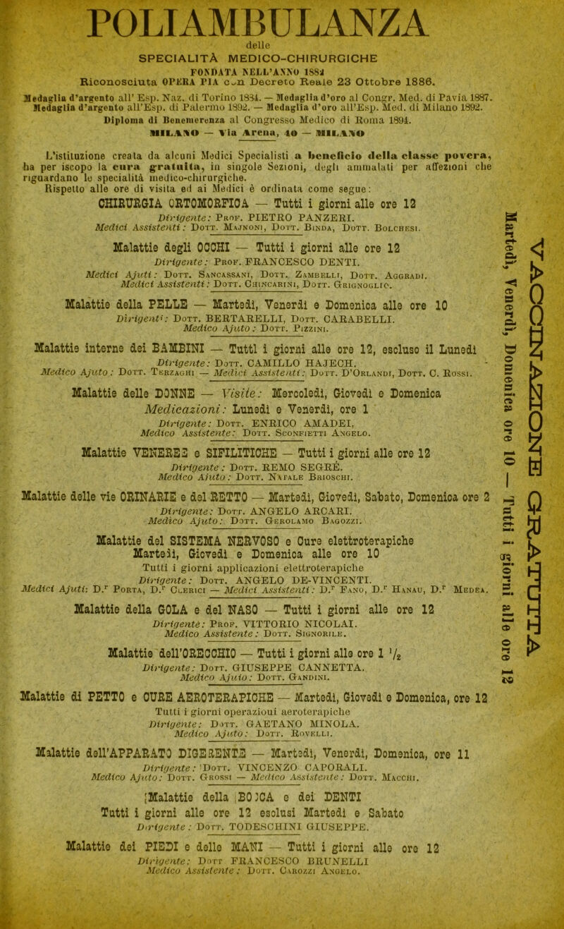 POLIAMBULANZA delle SPECIALITÀ MEDICO-CHIRURGICHE FONDATA NELL’ANNO 1S8* Riconosciuta OPERA T1A c^n Decreto Reale 23 Ottobre 1886. Medaglia d'argento all’ Esp. Naz. di Torino 1834. — Medaglia d’oro al Congr. Med. di Pavia 1887. Medaglia d’argento all’Esp. di Palermo 1892. — Medaglia d’oro all’Esp. Med. di Milano 1892. Diploma di Benemerenza al Congresso Medico di Roma 1894. IIILAIIO — Via Arena, 40 — MILANO L’istituzione creata da alcuni Medici Specialisti a benefìcio della classe povera, ha per iscopo la cura gratuita, in singole Sezioni, degli ammalati per affezioni che riguardano le specialità medico-chirurgiche. Rispetto alle ore di visita ed ai Medici è ordinata come segue: CHIRURGIA QRTOMORFIOA — Tutti i giorni alle ore 12 Dirigente: Prof. PIETRO PANZERI. Medici Assistenti: Dott. Majnoni, Dott. Binda, Dott. Bolchesi. Malattie degli OCCHI — Tutti i giorni alle ore 12 Dirigente: Prof. FRANCESCO DENTI. Medici Ajuti: Dott. Sancassani, Dott. Zambelli, Dott. Aggradi. Medici Assistenti : Dott. Chincarini, Dott. G-rignoglio. Malattie della PELLE — Martedì, Venerdì e Domenica alle ore 10 Dirigenti: Dott. BERTARELLI, Dott. CARABELLI. Medico Ajuto : Dott. Pizzini. Tutti i giorni applicazioni elettroterapiche Dirigente: Dott. ANGELO DE-YINCENTI. Medici Ajuti: D.r Porta, D.r Clerici — Medici Assistenti : D.r Fano, D.r Hanau, D.r Medea. Malattie della GOLA e del NASO — Tutti i giorni alle ore 12 Dirigente: Prof. VITTORIO NICOLAI. Medico Assistente : Dott. Signorile. Malattie delFORECCHIO — Tutti i giorni alle ore 1 V2 Dirigente: Dott. GIUSEPPE CANNETTA. Medico Ajuio : Dott. Gandini. Malattie di PETTO e CURE AEROTERAPIOHE — Martedì, Giovedì e Domenica, ore 12 Tutti i giorni operazioni aeroterapiche Dirigente : Dott. GAETANO MINOLA. Medico Ajuto: Dott. Rovelli. Malattie dell’APPARATO DIGERENTE — Martedì, Venerdì, Domenica, ore 11 Dirigente: Dott. VINCENZO CAPORALI. Medico Ajuto: Dott. Grossi — Medico Assistente: Dott. Macchi. [Malattie della iBOJCA e dei' DENTI Tutti i giorni alle ore 12 esclusi Martedì e Sabato D,rigente : Dott. TODESCHINI GIUSEPPE. Malattie dei PIEDI e delle MANI — Tutti i giorni alle ore 12 Dirigente: Dott FRANCESCO BRUNELLI Medico Assistente : Dott. Carozzi Angelo.