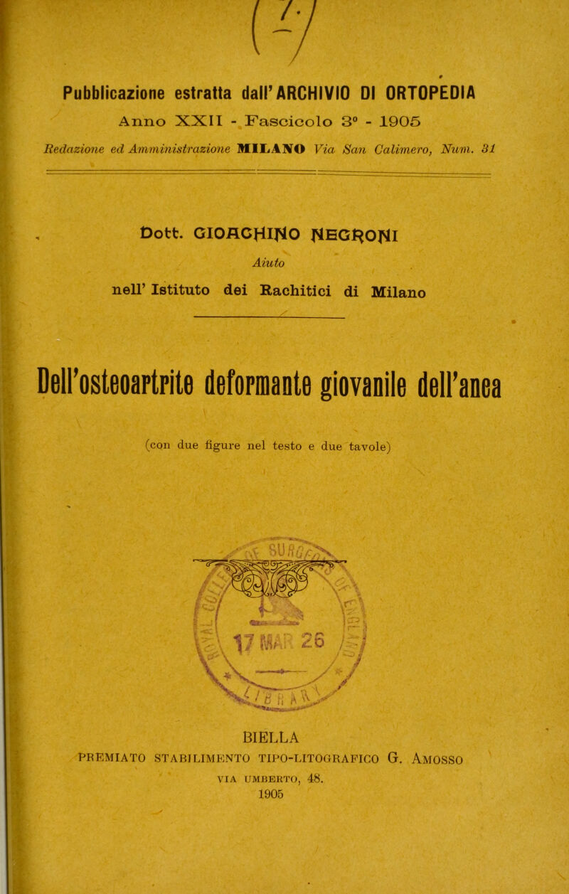 Pubblicazione estratta dair ARCHIVIO 01 ORTOPEDIA Anno XXII -^Fascicolo 3° - 1905 Redazione ed Amministrazione MlLiANO Via San Calimero, Num. 31 Dott. GIOACHINO NBGHONI Aiuto neir Istituto dei Rachitici di Milano DelFosteoartrite deformante giovanile delFanea (con due figure nel testo e due'tavole) \ BIELLA PREMIATO STABILIMENTO TIPO-LITOGRAFICO G. AmOSSO \ VIA UMBERTO, 48. 1905