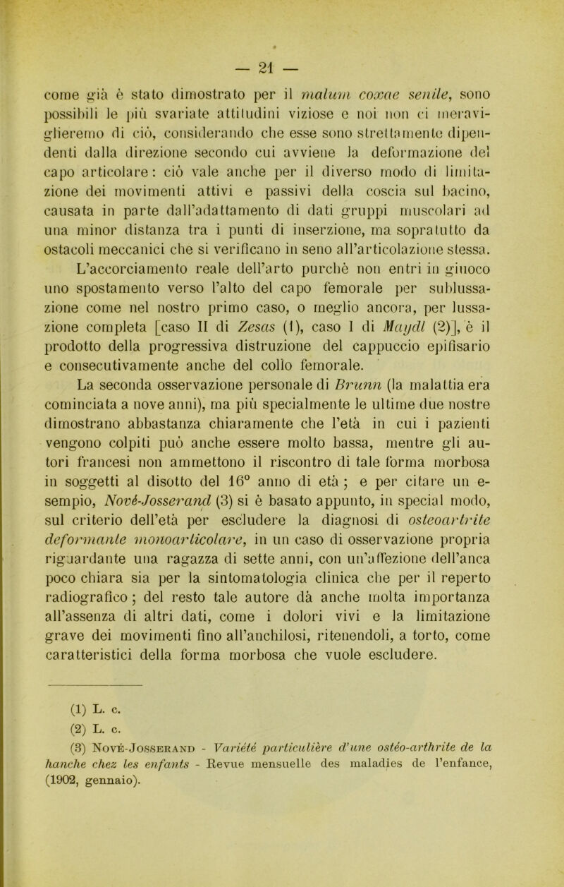 come ii'ià è stato dimostrato per il malum coxae senile, sono possibili le i)iii svariate attiludiiìi viziose e noi noiì ci mei’avi- glieremo di ciò, considerando che esse sono stretto mente dipen- denti dalla direzione secondo cui avviene la deformazione del capo articolare: ciò vale anche per il diverso modo di limita- zione dei movimenti attivi e passivi della coscia sul bacino, causata in parte dalTadattamento di dati gruppi inuscolari ad una minor distanza tra i punti di inserzione, ma sopra tutto da ostacoli meccanici che si verificano in seno all’articolazione stessa. L’accorciamento reale dell’arto purché non entri in giuoco uno spostamento verso l’alto del capo femorale per suhlussa- zione come nel nostro primo caso, o meglio ancora, per lussa- zione completa [caso II di Zesas (1), caso I di MaijcU (2)], è il prodotto della progressiva distruzione del cappuccio epifisario e consecutivamente anche del collo femorale. La seconda osservazione personale di Brunii (la malattia era cominciata a nove anni), ma più specialmente le ultime due nostre dimostrano abbastanza chiaramente che l’età in cui i pazienti vengono colpiti può anche essere molto bassa, mentre gli au- tori francesi non ammettono il riscontro di tale forma morbosa in soggetti al disotto del 16° anno di età ; e per citare un e- sempio, Nové-Josserand (3) si è basato appunto, in special modo, sul criterio dell’età per escludere la diagnosi di osleoartrite defonnanle monoariicolare, in un caso di osservazione propria riguardante una ragazza di sette anni, con un’affezione dell’anca poco chiara sia per la sintomatologia clinica che per il reperto radiografico ; del resto tale autore dà anche molta importanza all’assenza di altri dati, come i dolori vivi e la limitazione grave dei movimenti fino all’anchilosi, ritenendoli, a torto, come caratteristici della forma morbosa che vuole escludere. (1) L. c. (2) L. c. (.8) Nové-Josserand - Variété particulière d'une ostéo-arthrite de la hanche chez les enfants - Revue mensuelle des maladies de l’enfaiice, (1902, gennaio).