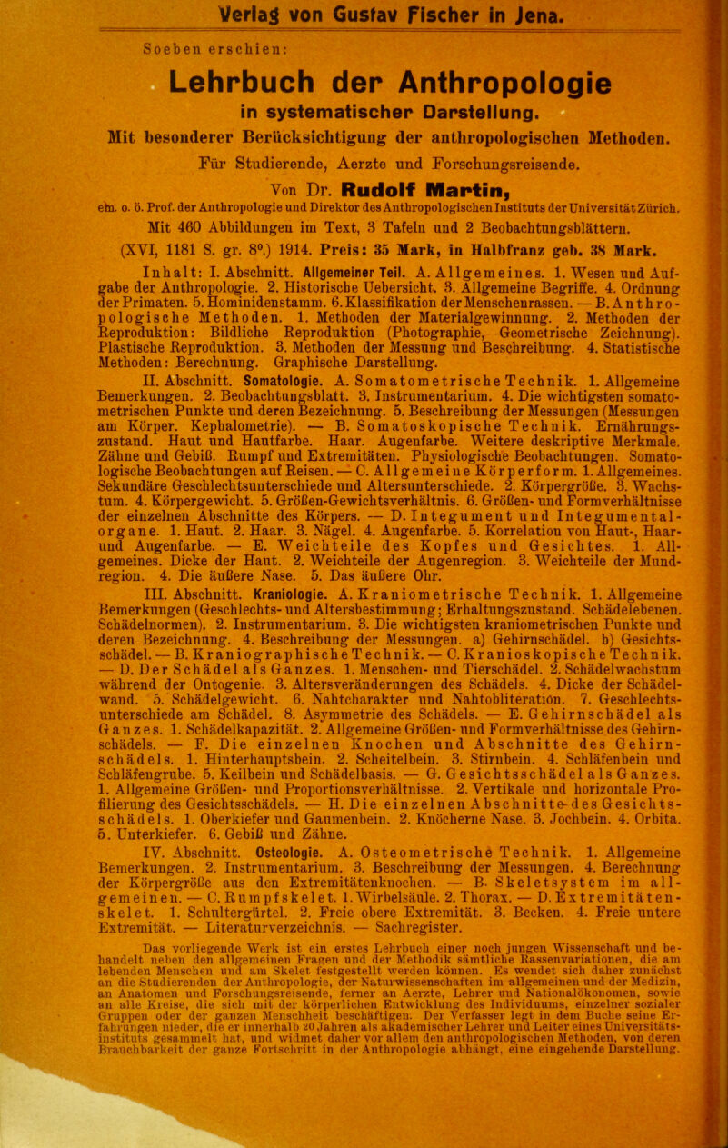 Verlag von Gusfav Fischer in Jena. Soeben erschien: Lehrbuch der Anthropologie in systematischer Darstellung. Mit besonderer Berücksichtigung der anthropologischen Methoden. Für Studierende, Aerzte und Forschungsreisende. Von Dr. Rudolf Maptifii etn. 0. ö. Prof, der Anthropologie und Direktor des Anthropologischen Instituts der Universität Zürich. Mit 460 Abbildungen im Text, 3 Tafeln und 2 Beobachtungsblättern. (XVI, 1181 S. gr. 8®.) 1914. Preis: 35 Mark, in Halbfranz geh. 38 Mark. Inhalt: I. Abschnitt. Allgemeiner Teil. A. Allgemeines. 1. Wesen und Auf- gabe der Anthropologie. 2. Historische Uebersicht. 3. Allgemeine Begriffe. 4. Ordnung der Primaten. 5. Hominidenstamm. 6. Klassifikation der Menschenrassen. — B. Anthro- pologische Methoden. 1. Methoden der Materialgewiimung. 2. Methoden der Keproduktion: Bildliche Keproduktion (Photographie, Geometrische Zeichnung). Plastische Keproduktion. 3. Methoden der Messung und Beschreibung. 4. Statistische Methoden: Berechnung. Graphische Darstellung. II. Abschnitt. Somatologie. A. SomatometrischeTechnik. 1. Allgemeine Bemerkungen. 2. Beobachtungsblatt. 3. Instrumentarium. 4. Die wichtigsten somato- metrischen Punkte und deren Bezeichnung. 5, Beschreibung der Messungen (Messungen am Körper. Kephalometrie). — B. Somatoskopische Technik, Ernährungs- zustand. Haut und Hautfarbe. Haar, Augenfarbe. Weitere deskriptive Merkmale. Zähne und Gebiß, Kumpf und Extremitäten. Physiologische Beobachtungen. Somato- logische Beobachtungen auf Keisen. — C. Allgemein eKörperform. 1. Allgemeines. Sekundäre Geschlechtsunterschiede und Altersunterschiede. 2. Körpergröße. 3. Wachs- tum. 4. Körpergewicht. 5. Größen-Gewichtsverhältnis. 6. Größen- und Formverhältnisse der einzelnen Abschnitte des Körpers. — D. Integument und Integumental- organe. 1. Haut. 2. Haar. 3. Nägel. 4. Augenfarbe. 5. Korrelation von Haut-, Haar- und Augenfarbe. — E. Weichteile des Kopfes und Gesichtes. 1. All- gemeines. Dicke der Haut. 2. Weichteile der Augenregion. 3. Weichteile der Mund- region. 4. Die äußere Nase. 5. Das äußere Ohr. III. Abschnitt. Kraniologie. A. Kraniometrische Technik. 1. Allgemeine Bemerkungen (Geschlechts- und Altersbestimmung; Erhaltungszustand. Schädelebenen. Schädelnormen). 2. Instrumentarium. 3. Die wichtigsten kraniometrischen Punkte und deren Bezeichnung. 4, Beschreibung der Messungen, a) Gehirnschädel, b) Gesichts- schädel. — B. Kraniographische Technik. — C. Kranioskopische Technik. — D. DerSchädelalsGanzes. 1. Menschen- und Tierschädel. 2. Schädel Wachstum ■während der Ontogenie. 3. Altersveränderungen des Schädels. 4. Dicke der Schädel- wand. 5. Schädelgewicht. 6. Nahtcharakter und Nahtobiiteration. 7. Geschlechts- unterschiede am Schädel. 8. Asymmetrie des Schädels. — E. Gehirnschädel als Ganzes. 1. Schädelkapazität. 2. Allgemeine Größen-und Formverhältnisse des Gehirn- schädels. — F. Die einzelnen Knochen und Abschnitte des Gehirn- schädels. 1. Hinterhauptsbein. 2. Scheitelbein. 3. Stirnbein. 4. Schläfenbein und Schläfengrube. 5. Keilbein und Schädelbasis. — G. Gesichtsschädel aIs Ganzes. 1. Allgemeine Größen- und Proportionsverhältnisse. 2. Vertikale und horizontale Pro- filierung des Gesichtsschädels. — H. Die einzelnen Abschnitte-des Gesichts- schädels. 1. Oberkiefer und Gaumenbein. 2. Knöcherne Nase. 3. Jochbein. 4. Orbita, 5. Unterkiefer. 6. Gebiß und Zähne. IV. Abschnitt. Osteologie. A. Osteometrische Technik. 1. Allgemeine Bemerkungen. 2. Instrumentarium, 3. Beschreibung der Messungen. 4. Berechnung der Körpergröße aus den Extremitätenknochen. — B. Skeletsystem im all- gemeinen. — C. Rumpf skelet. 1. Wirbelsäule. 2. Thorax. — D. Extremitäten- skelet. 1. Schultergürtel, 2, Freie obere Extremität. 3. Becken. 4. Freie untere Extremität. — Literaturverzeichnis. — Sachregister. Das vorliegende Werk ist ein erstes Lehrbuch einer noch jungen Wissenschaft und be- handelt neben den allgemeinen Fragen und der Methodik sämtliche Rassenvariationen, die am lebenden Menschen und am Skelet festgestellt werden können. Es wendet sich daher zunächst an die Studierenden der Anthropologie, der Naturwissenschaften im allgemeinen und der Medizin, an Anatomen und Forschungsreisende, ferner an Aerzte, Lehrer und Nationalökonomen, sowie an alle Kreise, die sich mit der körperlichen Entwicklung des Individuums, einzelner sozialer Gruppen oder der ganzen Menschheit beschäftigen. Der Verfasser legt in dem Buche seine Er- fahrungen nieder, die er innerhalb üO Jahren als akademischer Lehrer und Leiter eines Universitäts- instituts gesammelt hat, und widmet daher vor allem den anthropologischen Methoden, von deren Brauchbarkeit der ganze Fortschritt in der Anthropologie abhängt, eine eingehende Darstellung.