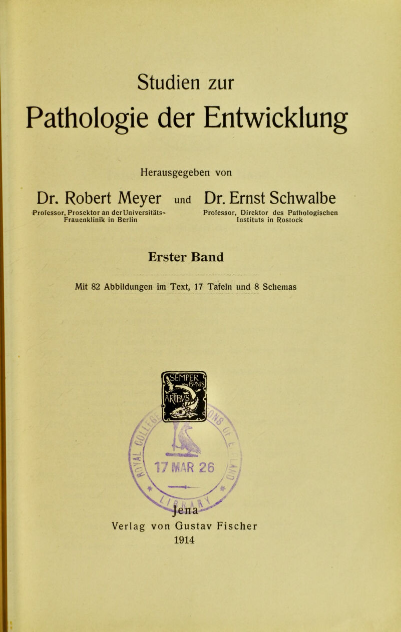 Studien zur Pathologie der Entwicklung Herausgegeben von Dr. Robert Meyer und Dr. Ernst Schwalbe Professor, Prosektor an derUniversitäts- Professor, Direktor des Pathologischen Frauenklinik in Berlin Instituts in Rostock Erster Band Mit 82 Abbildungen im Text, 17 Tafeln und 8 Schemas Verlag von Gustav Fischer 1914