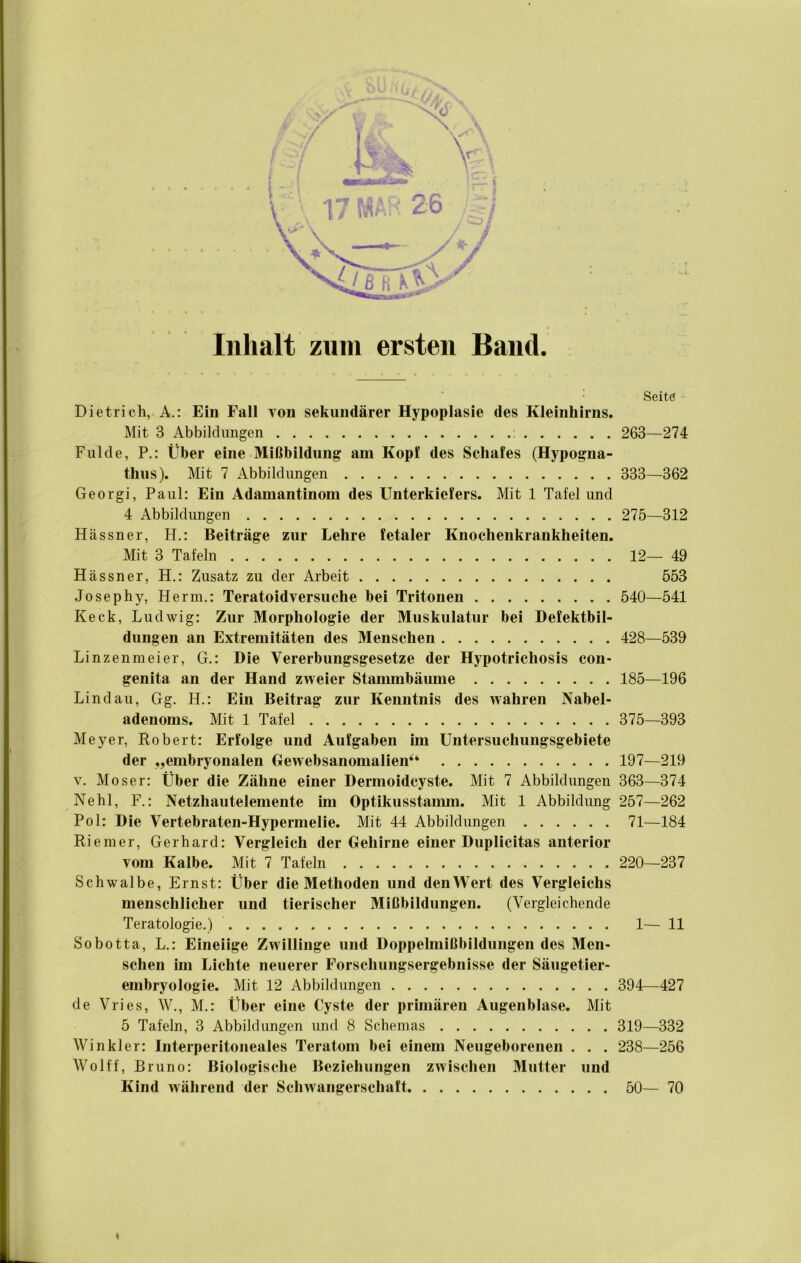 Inhalt zum ersten Band. Seite Dietrich, A.: Ein Fall von sekundärer Hypoplasie des Kleinhirns. Mit 3 Abbildungen ; 263—274 Fulde, P,: Über eine Mißbildung am Kopf des Schafes (Hypogna- thiis). Mit 7 Abbildungen 333—362 Georgi, Paul: Ein Adamantinom des Unterkiefers. Mit 1 Tafel und 4 Abbildungen 275—312 Hässner, H.: Beiträge zur Lehre fetaler Knochenkrankheiten. Mit 3 Tafeln 12— 49 Hässner, H.: Zusatz zu der Arbeit 553 Josephy, Herrn,: Teratoidversuche bei Tritonen 540—541 Keck, Ludwig: Zur Morphologie der Muskulatur bei Defektbil- dungen an Extremitäten des Menschen 428—539 Linzenmeier, G.: Die Vererbungsgesetze der Hypotrichosis con- genita an der Hand zweier Stammbäume 185—196 Lindau, Gg. H.: Ein Beitrag zur Kenntnis des wahren Nabel- adenoms. Mit 1 Tafel 375—393 Meyer, Robert: Erfolge und Aufgaben un Untersuchungsgebiete der „embryonalen Gewebsanomalien“ 197—219 V. Moser: Über die Zähne einer Dermoidcyste. Mit 7 Abbildungen 363—374 Ne hl, F.: Netzhautelemente im Optikusstamm. Mit 1 Abbildung 257—262 Pol: Die Vertebraten-Hypermelie. Mit 44 Abbildungen 71—184 Riemer, Gerhard: Vergleich der Gehirne einer Duplicitas anterior vom Kalbe. Mit 7 Tafeln 220—237 Schwalbe, Ernst: Über die Methoden und denWert des Vergleichs menschlicher und tierischer Mißbildungen. (Vergleichende Teratologie.) 1— 11 Sobotta, L,: Eineiige Zwillinge und Doppelmißbildungen des Men- schen im Lichte neuerer Forschungsergebnisse der Säugetier- embryologie. Mit 12 Abbildungen 394—427 de Vlies, W., M.: Über eine Cyste der primären Augenblase. Mit 5 Tafeln, 3 Abbildungen und 8 Schemas 319—332 Winkler: Interperitoneales Teratom bei einem Neugeborenen . . . 238—256 Wolff, Bruno: Biologische Beziehungen zwischen Mutter und Kind während der Schwangerschaft 50— 70