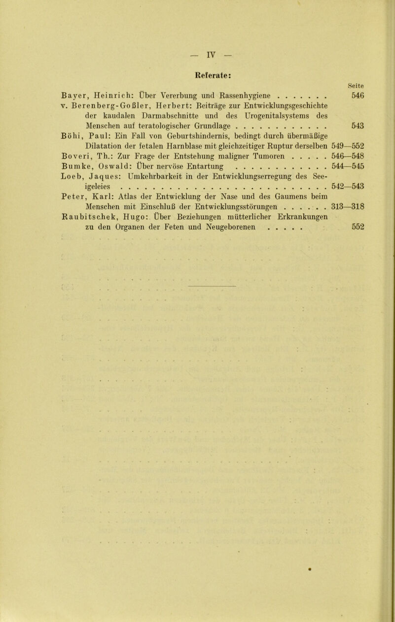 IV Referate: Seite Bayer, Heinrich: Über Vererbung und Rassenhygiene 546 V. Berenberg-Goßler, Herbert: Beiträge zur Entwicklungsgeschichte der kaudalen Darmabschnitte mid des Urogenitalsystems des Menschen auf teratologischer Grundlage 543 Böhi, Paul: Ein Fall von Geburtshindernis, bedingt dmxh übermäßige Dilatation der fetalen Harnblase mit gleichzeitiger Ruptur derselben 549—552 Boveri, Th.: Zur Frage der Entstehung maligner Tumoren 546—548 Bumke, Oswald: Über nervöse Entartung 544—545 Loeb, Jaques: Umkehrbarkeit in der Entwicklungserregung des See- igeleies 542—543 Peter, Karl: Atlas der Entwicklung der Nase und des Gaumens beim Menschen mit Einschluß der Entwicklungsstörungen 313—318 Raubitschek, Hugo: Über Beziehungen mütterlicher Erki*ankimgen zu den Organen der Feten und Neugeborenen 552