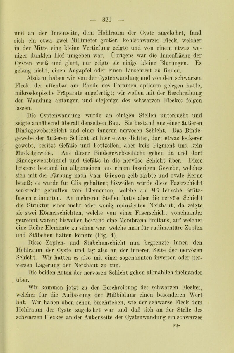 und an der Innenseite, dem Holilraum der Cyste zugekehrt, fand sich ein etwa zwei Millimeter großer, kohlschwarzer Fleck, welcher in der Mitte eine kleine Vertiefung zeigte und von einem etwas we- niger dunklen Hof umgeben war. Übrigens war die Innenfläche der Cysten weiß und glatt, nur zeigte sie einige kleine Blutungen. Es gelang nicht, einen Augapfel oder einen Linsenrest zu finden. Alsdann haben wii’ von der Cystenwandung und von dem schwarzen Fleck, der offenbar am Rande des Foramen opticum gelegen hatte, mikroskopische Präparate angefertigt; wii* wollen mit der Beschreibung der Wandung anfangen und diejenige des schwarzen Fleckes folgen lassen. Die Cystenwandung wurde an einigen Stellen untersucht und zeigte annähernd überall denselben Bau. Sie bestand aus einer äußeren Bindegewebsschicht und einer inneren nervösen Schicht. Das Binde- gewebe der äußeren Schicht ist hier etwas dichter, dort etwas lockerer gewebt, besitzt Gefäße und Fettzellen, aber kein Pigment und kein Muskelgewebe. Aus dieser Bindegewebsschicht gehen da und dort Bindegewebsbündel und Gefäße in die nervöse Schicht über. Diese letztere bestand im allgemeinen aus einem faserigen Gewebe, welches sich mit der Färbung nach van Gieson gelb färbte und ovale Kerne besaß; es wurde für Glia gehalten; bisweilen wurde diese Faserschicht senkrecht getroffen von Elementen, welche an Müll er sehe Stütz- fasern erinnerten. An mehreren Stellen hatte aber die nervöse Schicht die Struktur einer mehr oder wenig reduzierten Netzhaut; da zeigte sie zwei Körnerschichten, welche von einer Faserschicht voneinander getrennt waren; bisweilen bestand eine Membrana limitans, auf welcher eine Reihe Elemente zu sehen war, welche man für rudimentäre Zapfen und Stäbchen halten könnte (Fig. 4). Diese Zapfen- und Stäbchenschicht nun begrenzte innen den Hohlraum der Cyste und lag also an der inneren Seite der nervösen Schicht. Wir hatten es also mit einer sogenannten inversen oder per- versen Lagerung der Netzhaut zu tun. Die beiden Arten der nervösen Schicht gehen allmählich ineinander über. Wir kommen jetzt zu der Beschreibung des schwarzen Fleckes, welcher für die Auffassung der Mißbildung einen besonderen Wert hat. Wir haben oben schon beschrieben, wie der schwarze Fleck dem Hohlraum der Cyste zugekehrt war und daß sich an der Stelle des schwarzen Fleckes an der Außenseite der Cystenwandung ein schwarzes 22*