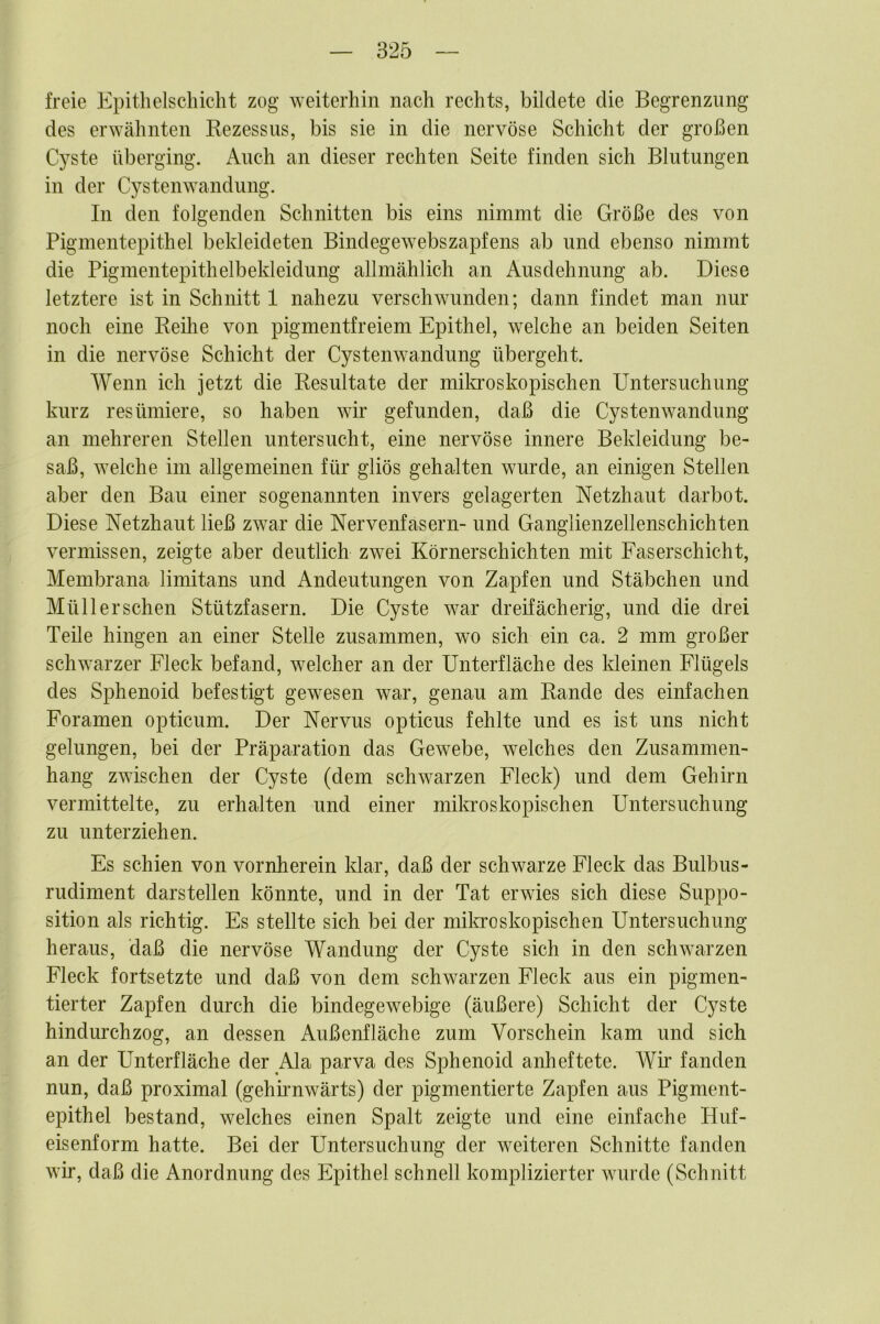 freie Epithelschicht zog weiterhin nach rechts, bildete die Begrenzung des erwähnten Rezessus, bis sie in die nervöse Schicht der großen Cj^ste überging. Auch an dieser rechten Seite finden sich Blutungen in der Cystenwandung. In den folgenden Schnitten bis eins nimmt die Größe des von Pigmentepithel bekleideten Bindegewebszapfens ab und ebenso nimmt die Pigmentepithelbekleidung allmählich an Ausdehnung ab. Diese letztere ist in Schnitt 1 nahezu verschwunden; dann findet man nur noch eine Reilie von pigmentfreiem Epithel, welche an beiden Seiten in die nervöse Schicht der Cystenwandung übergeht. Wenn ich jetzt die Resultate der milo-oskopischen Untersuchung kurz resümiere, so haben wir gefunden, daß die Cystenwandung an mehreren Stellen untersucht, eine nervöse innere Bekleidung be- saß, welche im allgemeinen für gliös gehalten wurde, an einigen Stellen aber den Bau einer sogenannten invers gelagerten Netzhaut darbot. Diese Netzhaut ließ zwar die Nervenfasern- und Ganglienzellenschichten vermissen, zeigte aber deutlich zwei Körnerschichten mit Faserschicht, Membrana limitans und Andeutungen von Zapfen und Stäbchen und Müll ersehen Stützfasern. Die Cyste war dreifächerig, und die drei Teile hingen an einer Stelle zusammen, wo sich ein ca. 2 mm großer schwarzer Fleck befand, welcher an der Unterfläche des kleinen Flügels des Sphenoid befestigt gewesen war, genau am Rande des einfachen Foramen opticum. Der Nervus opticus fehlte und es ist uns nicht gelungen, bei der Präparation das Gewebe, welches den Zusammen- hang zwischen der Cyste (dem schwarzen Fleck) und dem Gehirn vermittelte, zu erhalten und einer mikroskopischen Untersuchung zu unterziehen. Es schien von vornherein Idar, daß der schwarze Fleck das Bulbus- rudiment darstellen könnte, und in der Tat erwies sich diese Suppo- sition als richtig. Es stellte sich bei der milo-oskopischen Untersuchung heraus, daß die nervöse Wandung der Cyste sich in den schwarzen Fleck fortsetzte und daß von dem schwarzen Fleck aus ein pigmen- tierter Zapfen durch die bindegewebige (äußere) Schicht der Cyste hindurchzog, an dessen Außenfläche zum Vorschein kam und sich an der Unterfläche der Ala parva des Sphenoid anheftete. Wir fanden nun, daß proximal (gehirnwärts) der pigmentierte Zapfen aus Pigment- epithel bestand, welches einen Spalt zeigte und eine einfache Huf- eisenform hatte. Bei der Untersuchung der weiteren Schnitte fanden wir, daß die Anordnung des Epithel schnell komplizierter wurde (Schnitt