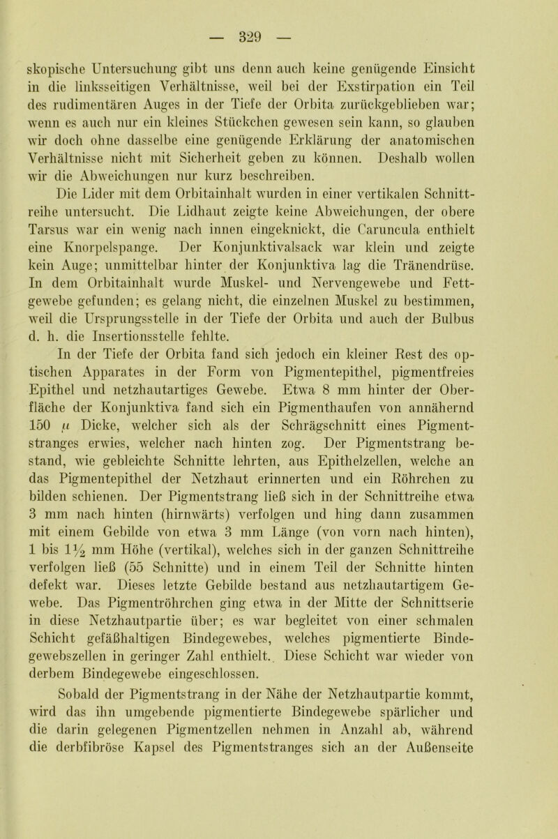 skopische Untersuchung gibt uns denn auch keine genügende Einsicht in die linksseitigen Verhältnisse, weil bei der Exstirpation ein Teil des rudimentären Auges in der Tiefe der Orbita zurückgeblieben war; wenn es auch nur ein kleines Stückchen gewesen sein kann, so glauben wh* doch ohne dasselbe eine genügende Erklärung der anatomischen Verhältnisse nicht mit Sicherheit geben zu können. Deshalb wollen wir die Abweichungen nur kurz beschreiben. Die Lider mit dem Orbitainhalt wurden in einer vertikalen Schnitt- reihe untersucht. Die Lidhaut zeigte keine Abweichungen, der obere Tarsus war ein wenig nach innen eingeknickt, die Caruncula enthielt eine Knorpelspange. Der Konjunktivalsack war klein und zeigte kein Auge; unmittelbar hinter der Konjunktiva lag die Tränendrüse. In dem Orbitainhalt wurde Muskel- und Nervengewebe und Fett- gewebe gefunden; es gelang nicht, die einzelnen Muskel zu bestimmen, weil die Ursprungsstelle in der Tiefe der Orbita und auch der Bulbus d. h. die Insertionsstelle fehlte. In der Tiefe der Orbita fand sich jedoch ein kleiner Rest des op- tischen Apparates in der Form von Pigmentepithel, pigmentfreies Epithel und netzhautartiges Gewebe. Etwa 8 mm hinter der Ober- fläche der Konjunktiva fand sich ein Pigmenthaufen von annähernd 150 u Dicke, welcher sich als der Schrägschnitt eines Pigment- stranges erwies, welcher nach hinten zog. Der Pigmentstrang be- stand, wie gebleichte Schnitte lehrten, aus Epithelzellen, welche an das Pigmentepithel der Netzhaut erinnerten und ein Röhrchen zu bilden schienen. Der Pigmentstrang ließ sich in der Schnittreihe etwa 3 mm nach hinten (hirnwärts) verfolgen und hing dann zusammen mit einem Gebilde von etwa 3 mm Länge (von vorn nach hinten), 1 bis 1Y2 mm Höhe (vertikal), welches sich in der ganzen Schnittreihe verfolgen ließ (55 Schnitte) und in einem Teil der Schnitte hinten defekt war. Dieses letzte Gebilde bestand aus netzhautartigem Ge- webe. Das Pigmentröhrchen ging etwa in der Mitte der Schnittserie in diese Netzhautpartie über; es war begleitet von einer schmalen Schicht gefäßhaltigen Bindegewebes, welches pigmentierte Binde- gewebszellen in geringer Zahl enthielt.. Diese Schicht war wieder von derbem Bindegewebe eingeschlossen. Sobald der Pigmentstrang in der Nähe der Netzhautpartie kommt, wird das ihn umgebende pigmentierte Bindegewebe spärlicher und die darin gelegenen Pigmentzellen nehmen in Anzahl ab, während die derbfibröse Kapsel des Pigmentstranges sich an der Außenseite