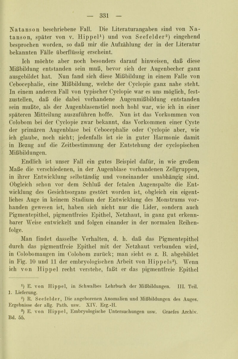 Natanson beschriebene Fall. Die Literaturangaben sind von Na- tanson, später von v. HippeD) und von Seefelder^) eingehend besprochen worden, so daß mir die Aufzählung der in der Literatur bekannten Fälle überflüssig erscheint. Ich möchte aber noch besonders darauf hinweisen, daß diese Mißbildung entstanden sein muß, bevor sich der Augenbecher ganz ausgebildet hat. Nun fand sich diese Mißbildung in einem Falle von Cebocephalie, eine Mißbildung, welche der Cyclopie ganz nahe steht. In einem anderen Fall von typischer Cyclopie war es uns möglich, fest- zustellen, daß die dabei vorhandene Augenmißbildung entstanden sein mußte, als der Augenblasenstiel noch hohl war, wie ich in einer späteren Mitteilung auszuführen hoffe. Nun ist das Vorkommen von Colobom bei der Cyclopie zwar bekannt, das Vorkommen einer Cyste der primären Angenblase bei Cebocephalie oder Cyclopie aber, wie ich glaube, noch nicht; jedenfalls ist sie in guter Harmonie damit in Bezug auf die Zeitbestimmung der Entstehung der cyclopischen Mißbildungen. Endlich ist unser Fall ein gutes Beispiel dafür, in wie großem Maße die verschiedenen, in der Augenblase vorhandenen Zellgruppen, in ihrer Entwicklung selbständig und voneinander unabhängig sind. Obgleich schon vor dem Schluß der fetalen Augenspalte die Ent- wicklung des Gesichtsorgans gestört worden ist, obgleich ein eigent- liches Auge in keinem Stadium der Entwicklung des Monstrums vor- handen gewesen ist, haben sich nicht nur die Lider, sondern auch Pigmentepithel, pigmentfreies Epithel, Netzhaut, in ganz gut erkenn- barer Weise entwickelt und folgen einander in der normalen Reihen- folge. Man findet dasselbe Verhalten, d. h. daß das Pigmentepithel durch das pigmentfreie Epithel mit der Netzhaut verbunden wird, in Colobomaugen im Colobom zurück; man sieht es z. B. abgebildet in Fig. 10 und 11 der embryologischen Arbeit von Hippels^). Wenn ich von Hippel recht verstehe, faßt er das pigmentfreie Epithel 0 E. von Hippel, in Schwalbes Lehrbuch der Mißbildungen. III. Teil. I. Lieferung. -) R. Seefelder, Hie angeborenen Anomalien und Mißbildungen des Auges. Ergebnisse der allg. Path. usw. XIV. Erg.-II. E. von Hippel, Embryologische Untersuchungen usw. Graefes Archiv. Bd. 55.