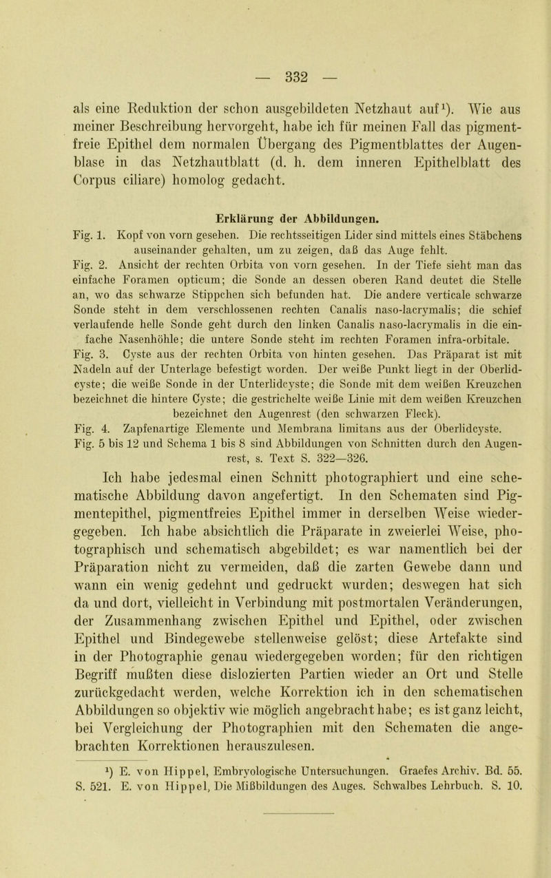 332 als eine Reduktion der schon ausgebildeten Netzhaut auf^). Wie aus meiner Beschreibung hervorgeht, habe ich für meinen Fall das pigment- freie Epithel dem normalen Übergang des Pigmentblattes der Augen- blase in das Netzhautblatt (d. h. dem inneren Epithelblatt des Corpus ciliare) homolog gedacht. Erklärung der Abbildungen. Fig. 1. Kopf von vorn gesehen. Die rechtsseitigen Lider sind mittels eines Stäbchens auseinander gehalten, um zu zeigen, daß das Auge fehlt. Fig. 2. Ansicht der rechten Orbita von vorn gesehen. In der Tiefe sieht man das einfache Foramen opticum; die Sonde an dessen oberen Rand deutet die Stelle an, wo das schwarze Stippchen sich befunden hat. Die andere verticale schwarze Sonde steht in dem verschlossenen rechten Canalis naso-lacrymalis; die schief verlaufende helle Sonde geht durch den linken Canalis naso-lacrymalis in die ein- fache Nasenhöhle; die untere Sonde steht im rechten Foramen infra-orbitale. Fig. 3. Cyste aus der rechten Orbita von hinten gesehen. Das Präparat ist mit Nadeln auf der Unterlage befestigt worden. Der weiße Punkt liegt in der Oberlid- cj'ste; die weiße Sonde in der Unterlidcyste; die Sonde mit dem weißen ILreuzchen bezeichnet die hintere Cyste; die gestrichelte weiße Linie mit dem weißen Kreuzchen bezeichnet den Augenrest (den schwarzen Fleck). Fig. 4. Zapfenartige Elemente und Membrana limitans aus der Oberlidcyste. Fig. 5 bis 12 und Schema 1 bis 8 sind Abbildungen von Schnitten durch den Augen- rest, s. Text S. 322—326. Ich habe jedesmal einen Schnitt photographiert und eine sche- matische Abbildung davon angefertigt. In den Schematen sind Pig- mentepithel, pigmentfreies Epithel immer in derselben Weise wieder- gegeben. Ich habe absichtlich die Präparate in zweierlei Weise, pho- tographisch und schematisch abgebildet; es war namentlich bei der Präparation nicht zu vermeiden, daß die zarten Gewebe dann und wann ein wenig gedehnt und gedruckt wurden; deswegen hat sich da und dort, vielleicht in Verbindung mit postmortalen Veränderungen, der Zusammenhang zwischen Epithel und Epithel, oder zwischen Epithel und Bindegewebe stellenweise gelöst; diese Ai’tefakte sind in der Photographie genau wiedergegeben worden; für den richtigen Begriff mußten diese dislozierten Partien wieder an Ort und Stelle zurückgedacht werden, welche Korrektion ich in den schematischen Abbildungen so objektiv wie möglich angebracht habe; es ist ganz leicht, bei Vergleichung der Photographien mit den Schematen die ange- brachten Korrektionen herauszulesen. 1) E. von Hippel, Embryologische Untersuchungen. Graefes Archiv. Bd. 55.