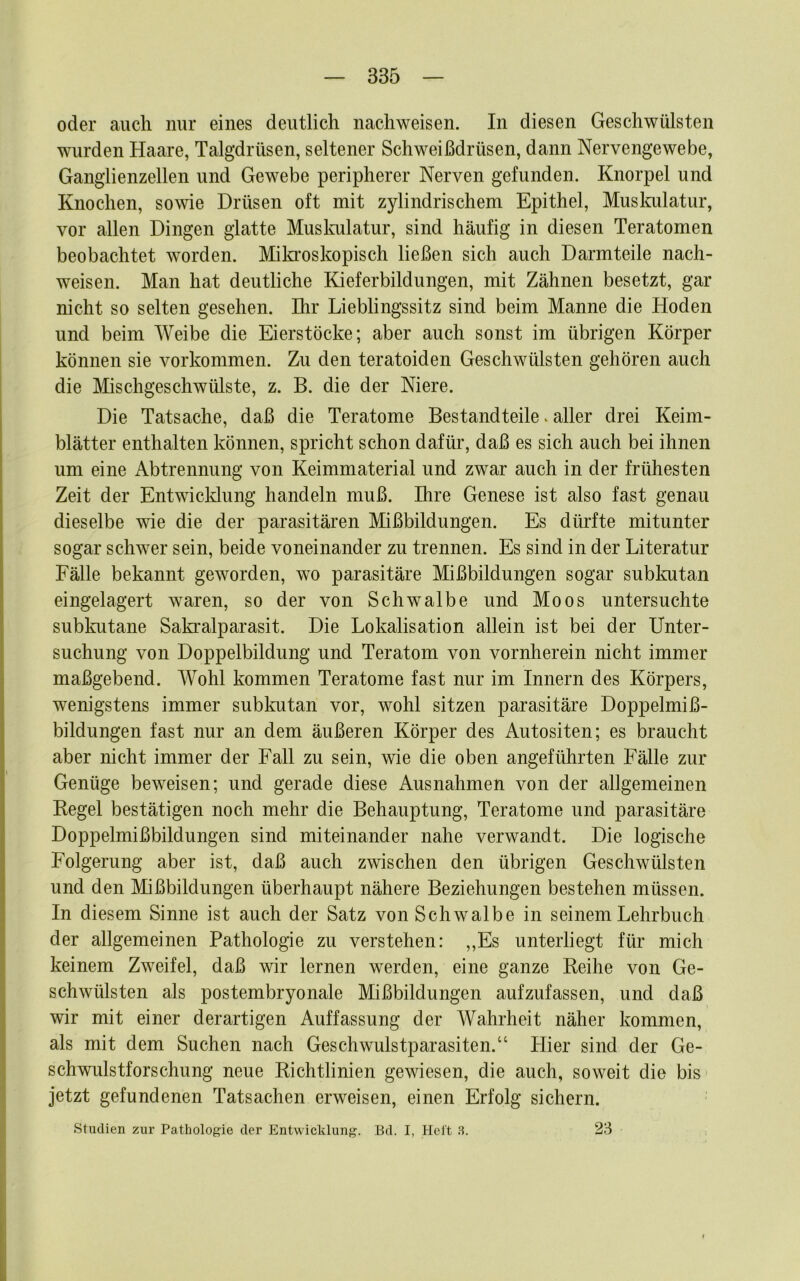 oder auch nur eines deutlich nachweisen. In diesen Geschwülsten wurden Haare, Talgdrüsen, seltener Schweißdrüsen, dann Nervengewebe, Ganglienzellen und Gewebe peripherer Nerven gefunden. Knorpel und Knochen, sowie Drüsen oft mit zylindrischem Epithel, Muslmlatur, vor allen Dingen glatte Muskulatur, sind häufig in diesen Teratomen beobachtet worden. Miki’oskopisch ließen sich auch Darmteile nach- weisen. Man hat deutliche Kieferbildungen, mit Zähnen besetzt, gar nicht so selten gesehen. Ihr Lieblingssitz sind beim Manne die Hoden und beim Weibe die Eierstöcke; aber auch sonst im übrigen Körper können sie Vorkommen. Zu den teratoiden Geschwülsten gehören auch die Mischgeschwülste, z. B. die der Niere. Die Tatsache, daß die Teratome Bestandteile * aller drei Keim- blätter enthalten können, spricht schon dafür, daß es sich auch bei ihnen um eine Abtrennung von Keimmaterial und zwar auch in der frühesten Zeit der Entwicklung handeln muß. Ihre Genese ist also fast genau dieselbe wie die der parasitären Mißbildungen. Es dürfte mitunter sogar schwer sein, beide voneinander zu trennen. Es sind in der Literatur Fälle bekannt geworden, wo parasitäre Mißbildungen sogar subkutan eingelagert waren, so der von Schwalbe und Moos untersuchte subkutane Sakralparasit. Die Lokalisation allein ist bei der Unter- suchung von Doppelbildung und Teratom von vornherein nicht immer maßgebend. Wohl kommen Teratome fast nur im Innern des Körpers, wenigstens immer subkutan vor, wohl sitzen parasitäre Doppelmiß- bildungen fast nur an dem äußeren Körper des Autositen; es braucht aber nicht immer der Fall zu sein, wie die oben angeführten Fälle zur Genüge beweisen; und gerade diese Ausnahmen von der allgemeinen Kegel bestätigen noch mehr die Behauptung, Teratome und parasitäre Doppelmißbildungen sind miteinander nahe verwandt. Die logische Folgerung aber ist, daß auch zwischen den übrigen Geschwülsten und den Mißbildungen überhaupt nähere Beziehungen bestehen müssen. In diesem Sinne ist auch der Satz von Schwalbe in seinem Lehrbuch der allgemeinen Pathologie zu verstehen: ,,Es unterliegt für mich keinem Zweifel, daß wir lernen werden, eine ganze Reihe von Ge- schwülsten als postembryonale Mißbildungen aufzufassen, und daß wir mit einer derartigen Auffassung der Wahrheit näher kommen, als mit dem Suchen nach Geschwulstparasiten.“ Hier sind der Ge- schwulstforschung neue Richtlinien gewiesen, die auch, soweit die bis jetzt gefundenen Tatsachen erweisen, einen Erfolg sichern. Studien zur Pathologie der Entwicklung. Bd. I, Holt 3. 23