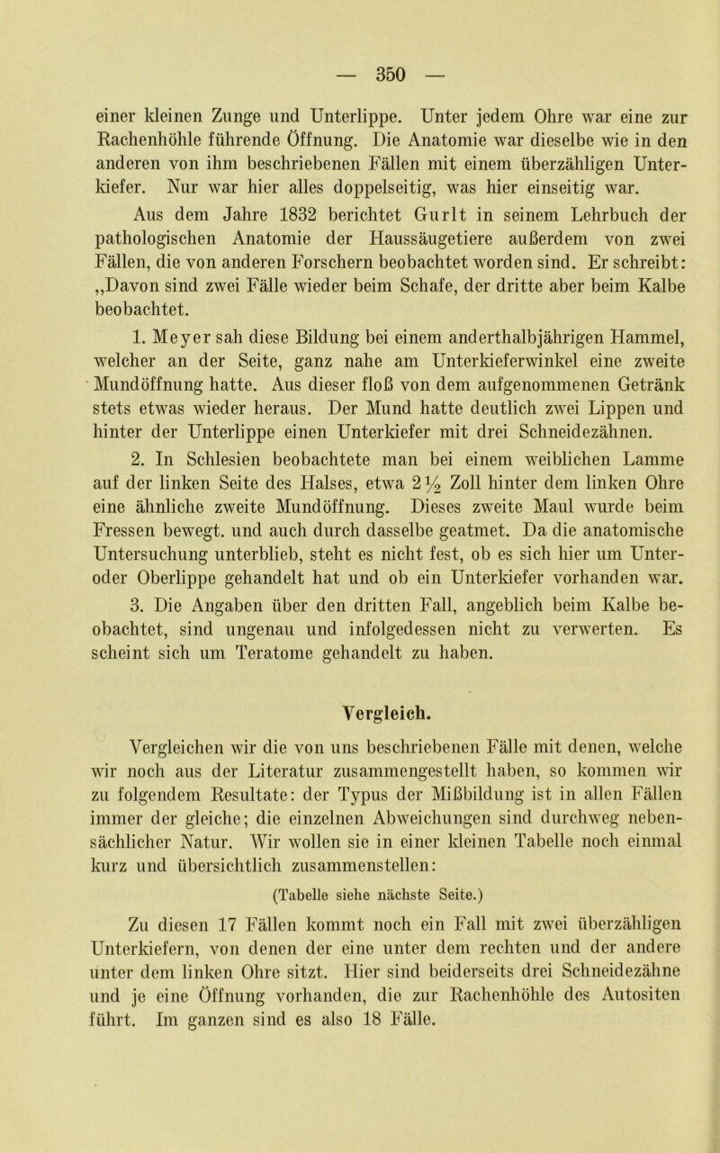 einer kleinen Zunge und Unterlippe. Unter jedem Ohre war eine zur Kachenhöhle führende Öffnung. Die Anatomie war dieselbe wie in den anderen von ihm beschriebenen Fällen mit einem überzähligen Unter- Idefer. Nur war hier alles doppelseitig, was hier einseitig war. Aus dem Jahre 1832 berichtet Gurlt in seinem Lehrbuch der pathologischen Anatomie der Haussäugetiere außerdem von zwei Fällen, die von anderen Forschern beobachtet worden sind. Er schreibt: ,,Davon sind zwei Fälle wieder beim Schafe, der dritte aber beim Kalbe beobachtet. 1. Meyer sah diese Bildung bei einem anderthalbjährigen Hammel, welcher an der Seite, ganz nahe am Unterkieferwinkel eine zweite Mundöffnung hatte. Aus dieser floß von dem aufgenommenen Getränk stets etwas wieder heraus. Der Mund hatte deutlich zwei Lippen und hinter der Unterlippe einen Unterkiefer mit drei Schneidezähnen. 2. In Schlesien beobachtete man bei einem weiblichen Lamme auf der linken Seite des Halses, etwa 2% Zoll hinter dem linken Ohre eine ähnliche zweite Mundöffnung. Dieses zweite Maul wurde beim Fressen bewegt, und auch durch dasselbe geatmet. Da die anatomische Untersuchung unterblieb, steht es nicht fest, ob es sich hier um Unter- oder Oberlippe gehandelt hat und ob ein Unterldefer vorhanden war. 3. Die Angaben über den dritten Fall, angeblich beim Kalbe be- obachtet, sind ungenau und infolgedessen nicht zu verwerten. Es scheint sich um Teratome gehandelt zu haben. Vergleich. Vergleichen wir die von uns beschriebenen Fälle mit denen, welche wir noch aus der Literatur zusammengestellt haben, so kommen wir zu folgendem Kesultate: der Typus der Mißbildung ist in allen Fällen immer der gleiche; die einzelnen Abweichungen sind durchweg neben- sächlicher Natur. Wir wollen sie in einer kleinen Tabelle noch einmal loirz und übersichtlich zusammenstellen: (Tabelle siehe nächste Seite.) Zu diesen 17 Fällen kommt noch ein Fall mit zwei überzähligen Unterkiefern, von denen der eine unter dem rechten und der andere unter dem linken Ohre sitzt. Hier sind beiderseits drei Schneidezähne und je eine Öffnung vorhanden, die zur Kachenhöhle des Autositen führt. Im ganzen sind es also 18 Fälle.