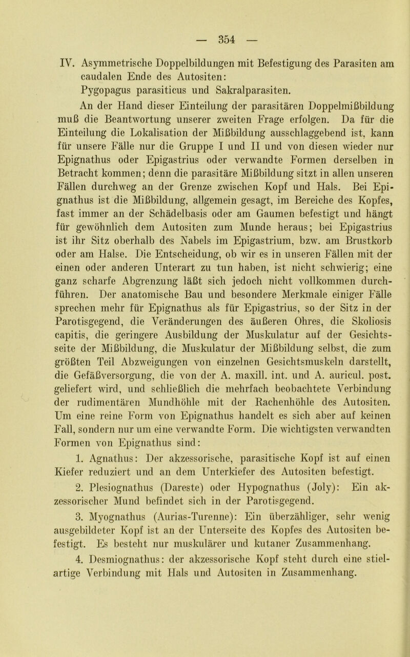 IV. Asymmetrische Doppelbildungen mit Befestigung des Parasiten am caudalen Ende des Autositen: Pygopagus parasiticus und Sakralparasiten. An der Hand dieser Einteilung der parasitären Doppelmißbildung muß die Beantwortung unserer zweiten Frage erfolgen. Da für die Einteilung die Lokalisation der Mißbildung ausschlaggebend ist, kann für unsere Fälle nur die Gruppe I und II und von diesen wieder nur Epignathus oder Epigastrius oder verwandte Formen derselben in Betracht kommen; denn die parasitäre Mißbildung sitzt in allen unseren Fällen durchweg an der Grenze zwischen Kopf und Hals. Bei Epi- gnathus ist die Mißbildung, allgemein gesagt, im Bereiche des Kopfes, fast immer an der Schädelbasis oder am Gaumen befestigt und hängt für gewöhnlich dem Autositen zum Munde heraus; bei Epigastrius ist ihr Sitz oberhalb des Nabels im Epigastrium, bzw. am Brustkorb oder am Halse. Die Entscheidung, ob wir es in unseren Fällen mit der einen oder anderen Unterart zu tun haben, ist nicht schwierig; eine ganz scharfe Abgrenzung läßt sich jedoch nicht vollkommen durch- führen. Der anatomische Bau und besondere Merkmale einiger Fälle sprechen mehr für Epignathus als für Epigastrius, so der Sitz in der Parotisgegend, die Veränderungen des äußeren Ohres, die Skoliosis capitis, die geringere Ausbildung der Muskiüatur auf der Gesichts- seite der Mißbildung, die Muskulatur der Mißbildung selbst, die zum größten Teil Abzweigungen von einzelnen Gesichtsmuskeln darstellt, die Gefäßversorgung, die von der A. maxill. int. und A. auricul. post, geliefert wird, und schließlich die mehrfach beobachtete Verbindung der rudimentären Mundhöhle mit der Rachenhöhle des Autositen. Um eine reine Form von Epignathus handelt es sich aber auf keinen Fall, sondern nur um eine verwandte Form. Die wichtigsten verwandten Formen von Epignathus sind: 1. Agnathus: Der akzessorische, parasitische Kopf ist auf einen Kiefer reduziert und an dem Unterkiefer des Autositen befestigt. 2. Plesiognathus (Dareste) oder Hypognathus (Joly): Ein ak- zessorischer Mund befindet sich in der Parotisgegend. 3. Myognathus (Aurias-Turenne): Ein überzähliger, sehr wenig ausgebildeter Kopf ist an der Unterseite des Kopfes des Autositen be- festigt. Es besteht nur muslmlärer und Ivutaner Zusammenhang. 4. Desmiognathus: der akzessorische Kopf steht durch eine stiel- artige Verbindung mit Hals und Autositen in Zusammenhang.