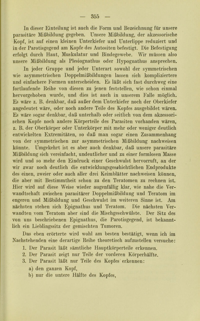 In dieser Einteilung ist auch die Form und Bezeichnung für unsere parasitäre Mißbildung gegeben. Unsere Mißbildung, der akzessorische Kopf, ist auf einen kleinen Unterkiefer und Unterlippe reduziert und in der Parotisgegend am Kopfe des Autositen befestigt. Die Befestigung erfolgt durch Haut, Muslaüatur und Bindegewebe. Wir müssen also unsere Mißbildung als Plesiognathus oder Hypognathus ansprechen. In jeder Gruppe und jeder Unterart sowohl der symmetrischen wie asymmetrischen Doppelmißbildungen lassen sich kompliziertere und einfachere Formen unterscheiden. Es läßt sich fast durchweg eine fortlaufende Reihe von diesen zu jenen feststellen, wie schon einmal hervorgehoben wurde, und dies ist auch in unserem Falle möglich. Es wäre z. B. denkbar, daß außer dem Unterkiefer noch der Oberldefer angedeutet wäre, oder noch andere Teile des Kopfes ausgebildet wären. Es wäre sogar denkbar, daß unterhalb oder seitlich von dem akzessori- schen Kopfe noch andere Körperteile des Parasiten vorhanden wären, z. B. der Oberkörper oder Unterkörper mit mehr oder weniger deutlich entwickelten Extremitäten, so daß man sogar einen Zusammenhang von der symmetrischen zur asymmetrischen Mißbildung nachweisen könnte. Umgekehrt ist es aber auch denkbar, daß unsere parasitäre Mißbildung sich vereinfacht, undeutlicher und zu einer formlosen Masse wird und so mehr den Eindruck einer Geschwulst hervorruft, an der wir zwar noch deutlich die entwicklungsgeschichtlichen Endprodukte des einen, zweier oder auch aller drei Keimblätter nachweisen können, die aber mit Bestimmtheit schon zu den Teratomen zu rechnen ist. Hier wird auf diese Weise wieder augenfällig Idar, wie nahe die Ver- wandtschaft zwischen parasitärer Doppelmißbildung und Teratom im engeren und Mißbildung und Geschwulst im weiteren Sinne ist. Am nächsten stehen sich Epignathus und Teratom. Die nächsten Ver- wandten vom Teratom aber sind die Mischgeschwülste. Der Sitz des von uns beschriebenen Epignathus, die Parotisgegend, ist bekannt- lich ein Lieblingssitz der gemischten Tumoren. Das eben erörterte wird wohl am besten bestätigt, wenn ich im Nachstehenden eine derartige Reihe theoretisch aufzustellen versuche: 1. Der Parasit läßt sämtliche Plauptkörperteile erkennen. 2. Der Parasit zeigt nur Teile der vorderen Körperhälfte. 3. Der Parasit läßt nur Teile des Kopfes erkennen: a) den ganzen Kopf, b) nur die untere Hälfte des Kopfes,