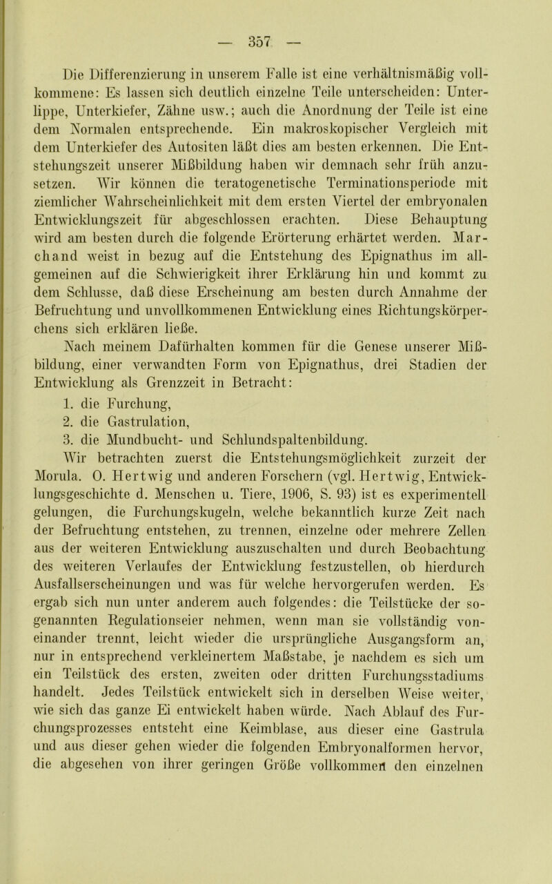 Die Differenzienuig in unserem Falle ist eine verhältnismäßig voll- kommene: Es lassen sich deutlich einzelne Teile unterscheiden: Unter- lippe, Unterkiefer, Zähne usw.; auch die Anordnung der Teile ist eine dem Normalen entsprechende. Ein malcroskopischer Vergleich mit dem Unterkiefer des Autositen läßt dies am besten erkennen. Die Ent- stehungszeit unserer Mißbildung haben wir demnach sehr früh anzu- setzen. Wir können die teratogenetische Terminationsperiode mit ziemlicher Wahrscheinlichkeit mit dem ersten Viertel der embryonalen Entwicklungszeit für abgeschlossen erachten. Diese Behauptung wird am besten durch die folgende Erörterung erhärtet werden. Mar- ch and weist in bezug auf die Entstehung des Epignathus im all- gemeinen auf die Schwierigkeit ihrer Erkläi'ung hin und kommt zu dem Schlüsse, daß diese Erscheinung am besten durch Annahme der Befruchtung und unvollkommenen Entwicklung eines Kichtungskörper- chens sich erldären ließe. Nach meinem Dafürhalten kommen für die Genese unserer Miß- bildung, einer verwandten Form von Epignathus, drei Stadien der Entwicklung als Grenzzeit in Betracht: 1. die Furchung, 2. die Gastrulation, 3. die Mundbucht- und Schlundspaltenbildung. Wir betrachten zuerst die Entstehungsmöglichkeit zurzeit der Morula. 0. Hertwig und anderen Forschern (vgl. Hertwig, Entwick- lungsgeschichte d. Menschen u. Tiere, 1906, S. 93) ist es experimentell gelungen, die Furchungskugeln, welche bekanntlich Imrze Zeit nach der Befruchtung entstehen, zu trennen, einzelne oder mehrere Zellen aus der weiteren Entwicldung auszuschalten und durch Beobachtung des weiteren Verlaufes der Entwicldung festzustellen, ob hierdurch Ausfallserscheinungen und was für welche hervorgerufen werden. Es ergab sich nun unter anderem auch folgendes: die Teilstücke der so- genannten Regulationseier nehmen, wenn man sie vollständig von- einander trennt, leicht wieder die ursprüngliche Ausgangsform an, nur in entsprechend verkleinertem Maßstabe, je nachdem es sich um ein Teilstück des ersten, zweiten oder dritten Furchungsstadiums handelt. Jedes Teilstück entwickelt sich in derselben Weise weiter, wie sich das ganze Ei entwickelt haben würde. Nach Ablauf des Fur- chungsprozesses entsteht eine Keimblase, aus dieser eine Gastrula und aus dieser gehen wieder die folgenden Embryonalformen hervor, die abgesehen von ihrer geringen Größe vollkommen den einzelnen