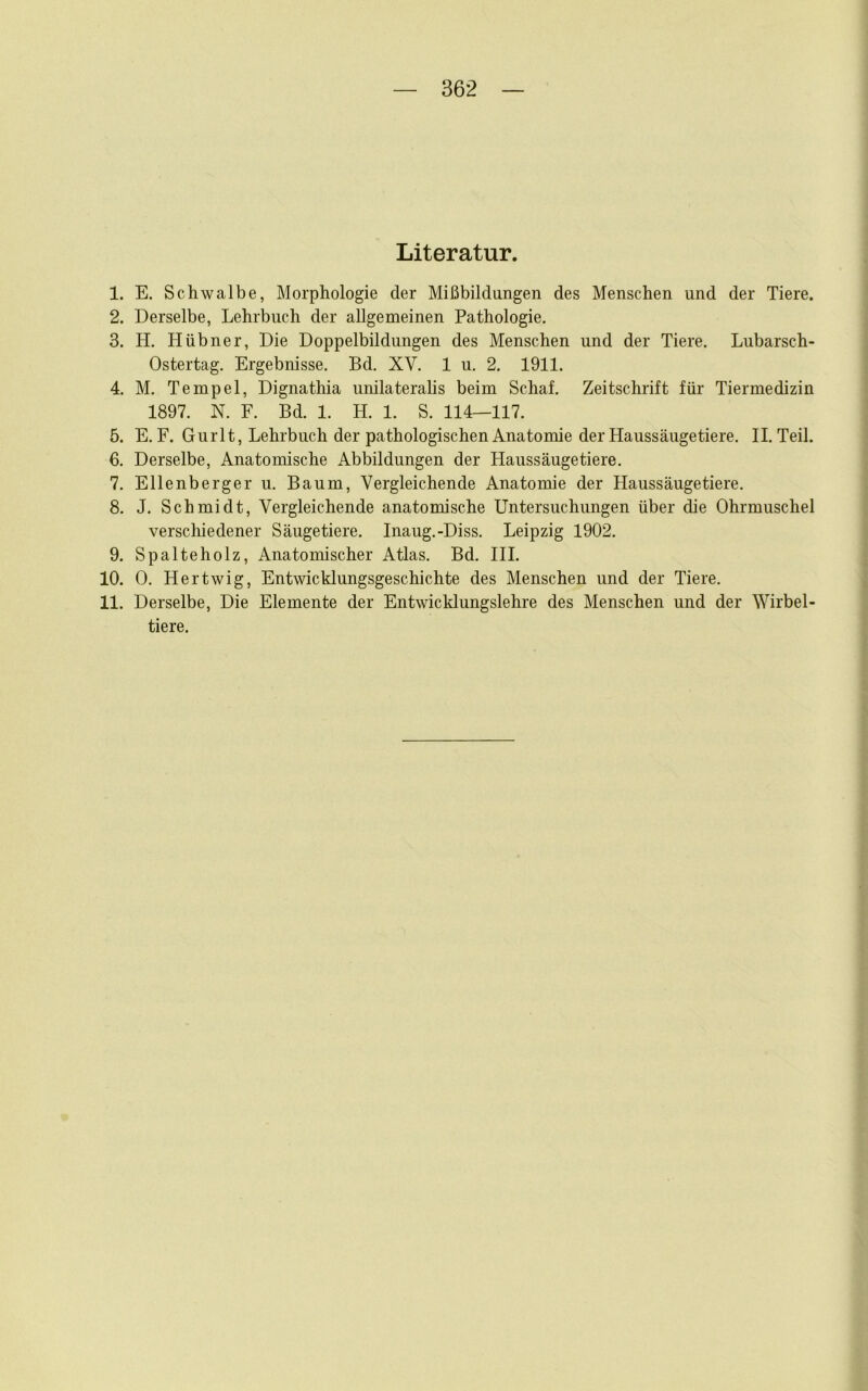 Literatur. 1. E. Schwalbe, Morphologie der Mißbildungen des Menschen und der Tiere. 2. Derselbe, Lehrbuch der allgemeinen Pathologie. 3. H. Hübner, Die Doppelbildungen des Menschen und der Tiere. Lubarsch- Ostertag. Ergebnisse. Bd. XV. 1 u. 2. 1911. 4. M. Tempel, Dignathia unilateralis beim Schaf. Zeitschrift für Tiermedizin 1897. N. F. Bd. 1. H. 1. S. 114—117. 5. E. F. Gurlt, Lehrbuch der pathologischen Anatomie der Haussäugetiere. II. Teil. 6. Derselbe, Anatomische Abbildungen der Haussäugetiere. 7. Ellenberger u. Baum, Vergleichende Anatomie der Haussäugetiere. 8. J. Schmidt, Vergleichende anatomische Untersuchungen über die Ohrmuschel verschiedener Säugetiere. Inaug.-Diss. Leipzig 1902. 9. Spalteholz, Anatomischer Atlas. Bd. III. 10. 0. Hertwig, Entwicklungsgeschichte des Menschen und der Tiere. 11. Derselbe, Die Elemente der Entwicklungslehre des Menschen und der Wirbel- tiere.