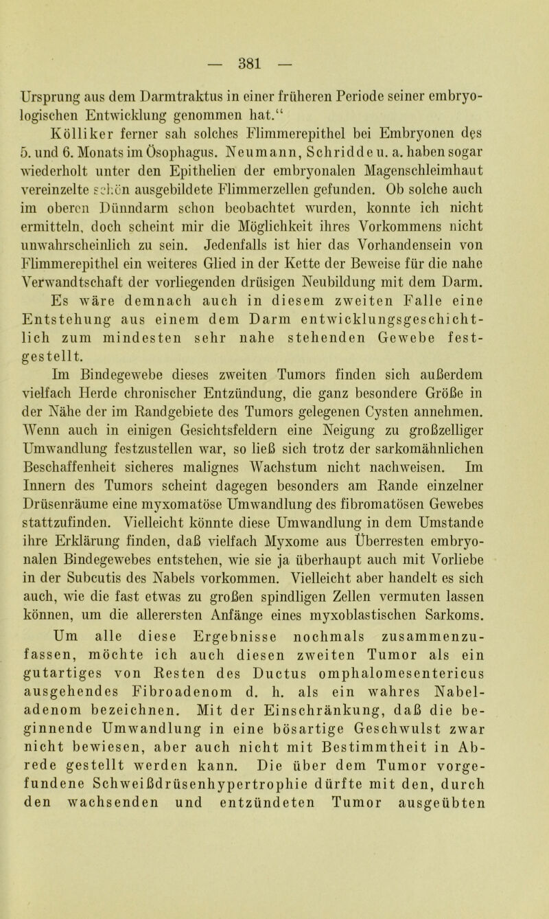 Ursprung aus dem Darmtraktus in einer früheren Periode seiner embryo- logischen Entwicklung genommen hat.“ Kolliker ferner sah solches Flimmerepithel bei Embryonen des 5. und 6. Monats im Ösophagus. Neumann, Schridde u. a. haben sogar wiederholt unter den Epithelien der embryonalen Magenschleimhaut vereinzelte schön ausgebildete Flimmerzellen gefunden. Ob solche auch im oberen Dünndarm schon beobachtet wurden, konnte ich nicht ermitteln, doch scheint mir die Möglichkeit ihres Vorkommens nicht unwahrscheinlich zu sein. Jedenfalls ist hier das Vorhandensein von Flimmerepithel ein weiteres Glied in der Kette der Beweise für die nahe Verwandtschaft der vorliegenden drüsigen Neubildung mit dem Darm. Es wäre demnach auch in diesem zweiten Falle eine Entstehung aus einem dem Darm entwicklungsgeschicht- lich zum mindesten sehr nahe stehenden Gewebe fest- gestellt. Im Bindegewebe dieses zweiten Tumors finden sich außerdem vielfach Herde chronischer Entzündung, die ganz besondere Größe in der Nähe der im Randgebiete des Tumors gelegenen Cysten annehmen. Wenn auch in einigen Gesichtsfeldern eine Neigung zu großzelliger Umwandlung festzustellen war, so ließ sich trotz der sarkomähnlichen Beschaffenheit sicheres malignes Wachstum nicht nachweisen. Im Innern des Tumors scheint dagegen besonders am Rande einzelner Drüsenräume eine myxomatöse Umwandlung des fibromatösen Gewebes stattzufinden. Vielleicht könnte diese Umwandlung in dem Umstande ihre Erklärung finden, daß vielfach Myxome aus Überresten embryo- nalen Bindegewebes entstehen, wie sie ja überhaupt auch mit Vorliebe in der Subcutis des Nabels Vorkommen. Vielleicht aber handelt es sich auch, wie die fast etwas zu großen spindligen Zellen vermuten lassen können, um die allerersten Anfänge eines myxoblastischen Sarkoms. Um alle diese Ergebnisse nochmals zusammenzu- fassen, möchte ich auch diesen zweiten Tumor als ein gutartiges von Resten des Ductus omphalomesentericus ausgehendes Fibroadenom d. h. als ein wahres Nabel- adenom bezeichnen. Mit der Einschränkung, daß die be- ginnende Umwandlung in eine bösartige Geschwulst zwar nicht bewiesen, aber auch nicht mit Bestimmtheit in Ab- rede gestellt werden kann. Die über dem Tumor Vorge- fundene Schweißdrüsenhypertrophie dürfte mit den, durch den wachsenden und entzündeten Tumor ausgeübten