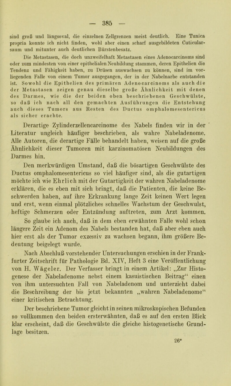 sind groß und längsoval, die einzelnen Zellgrenzen meist deutlich. Eine Tunica propria konnte ich nicht finden, wohl aber einen scharf ausgebildeten Cuticular- saum und mitunter auch deutlichen Bürstenbesatz. Die Metastasen, die doch unzweifelhaft Metastasen eines Adenocarcinoms sind oder zum mindesten von einer epithelialen Neubildung stammen, deren Epithelien die Tendenz und Fähigkeit haben, zu Drüsen auswachsen zu können, sind im vor- liegenden Falle von einem Tumor ausgegangen, der in der Nabelnarbe entstanden ist. Sowohl die Epithelien des primären Adenocarcinoms als auch die der Metastasen zeigen genau dieselbe große Ähnlichkeit mit denen des Darmes, wie die der beiden oben beschriebenen Geschwülste, so daß ich nach all den gemachten Ausführungen die Entstehung auch dieses Tumors aus Resten des Ductus omphalomesentericus als sicher erachte. Derartige Zylinderzellencarcinome des Nabels finden wir in der Literatur ungleich häufiger beschrieben, als wahre Nabeladenome. Alle Autoren, die derartige Fälle behandelt haben, weisen auf die große Ähnlichkeit dieser Tumoren mit karzinomatösen Neubildungen des Darmes hin. Den merlvwürdigen Umstand, daß die bösartigen Geschwülste des Ductus omphalomesentericus so viel häufiger sind, als die gutartigen möchte ich wie Ehrlich mit der Gutartigkeit der wahren Nabeladenome erklären, die es eben mit sich bringt, daß die Patienten, die keine Be- schwerden haben, auf ihre Erkrankung lange Zeit keinen Wert legen und erst, wenn einmal plötzliches schnelles Wachstum der Geschwulst, heftige Schmerzen oder Entzündung auftreten, zum Arzt kommen. So glaube ich auch, daß in dem eben erwähnten Falle wohl schon längere Zeit ein Adenom des Nabels bestanden hat, daß aber eben auch hier erst als der Tumor exzessiv zu wachsen begann, ihm größere Be- deutung beigelegt wurde. Nach Abschluß vorstehender Untersuchungen erschien in der Frank- furter Zeitschrift für Pathologie Bd. XIV, Heft 3 eine Veröffentlichung von H. Wägeier. Der Verfasser bringt in einem Artikel: ,,Zur Histo- genese der Nabeladenome nebst einem kasuistischen Beitrag“ einen von ihm untersuchten Fall von Nabeladenom und unterzieht dabei die Beschreibung der bis jetzt bekannten ,,wahren Nabeladenome“ einer kiitischen Betrachtung. Der beschriebene Tumor gleicht in seinen mikroskopischen Befunden so vollkommen den beiden ersterwähnten, daß es auf den ersten Blick klar erscheint, daß die Geschwülste die gleiche histogenetische Grund- lage besitzen. 26*