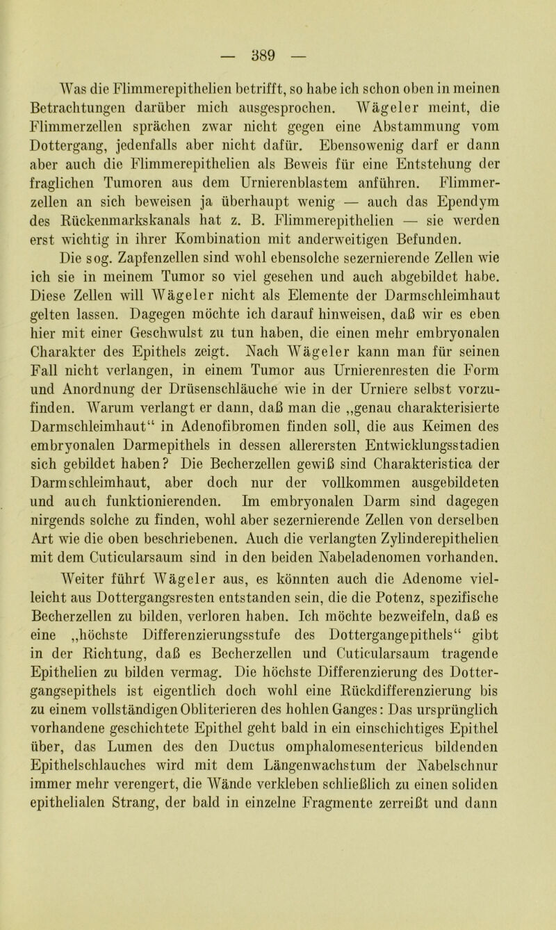 Was die Flimmerepitlielien betrifft, so habe ich schon oben in meinen Betrachtungen darüber mich ausgesprochen. Wägeier meint, die Flimmerzellen sprächen zwar nicht gegen eine Abstammung vom Dottergang, jedenfalls aber nicht dafür. Ebensowenig darf er dann aber auch die Flimmerepitlielien als Beweis für eine Entstehung der fraglichen Tumoren aus dem Urnierenblastem anführen. Flimmer- zellen an sich beweisen ja überhaupt wenig — auch das Ependym des Kückenmarkskanals hat z. B. Flimmerepitlielien — sie werden erst wichtig in ihrer Kombination mit anderweitigen Befunden. Die sog. Zapfenzellen sind wohl ebensolche sezernierende Zellen wie ich sie in meinem Tumor so viel gesehen und auch abgebildet habe. Diese Zellen will Wägeier nicht als Elemente der Darmschleimhaut gelten lassen. Dagegen möchte ich darauf hinweisen, daß wir es eben hier mit einer Geschwulst zu tun haben, die einen mehr embryonalen Charakter des Epithels zeigt. Nach Wägeier kann man für seinen Fall nicht verlangen, in einem Tumor aus Urnierenresten die Form und Anordnung der Drüsenschläuche wie in der Urniere selbst vorzu- finden. Warum verlangt er dann, daß man die ,,genau charakterisierte Darmschleimhaut“ in Adenofibromen finden soll, die aus Keimen des embryonalen Darmepithels in dessen allerersten Entwicklungsstadien sich gebildet haben? Die Becherzellen gewiß sind Charakteristica der Darm Schleimhaut, aber doch nur der vollkommen ausgebildeten und auch funktionierenden. Im embryonalen Darm sind dagegen nirgends solche zu finden, wohl aber sezernierende Zellen von derselben Art wie die oben beschriebenen. Auch die verlangten Zylinderepithelien mit dem Cuticularsaum sind in den beiden Nabeladenomen vorhanden. Weiter führt Wägeier aus, es könnten auch die Adenome viel- leicht aus Dottergangsresten entstanden sein, die die Potenz, spezifische Becherzellen zu bilden, verloren haben. Ich möchte bezweifeln, daß es eine ,,höchste Differenzierungsstufe des Dottergangepithels“ gibt in der Richtung, daß es Becherzellen und Cuticularsaum tragende Epithelien zu bilden vermag. Die höchste Differenzierung des Dotter- gangsepithels ist eigentlich doch wohl eine Rückdifferenzierung bis zu einem vollständigenObliterieren des hohlen Ganges: Das ursprünglich vorhandene geschichtete Epithel geht bald in ein einschichtiges Epithel über, das Lumen des den Ductus omphalomesentericus bildenden Epithelschlauches wird mit dem Längenwachstum der Nabelschnur immer mehr verengert, die Wände verkleben schließlich zu einen soliden epithelialen Strang, der bald in einzelne Fragmente zerreißt und dann