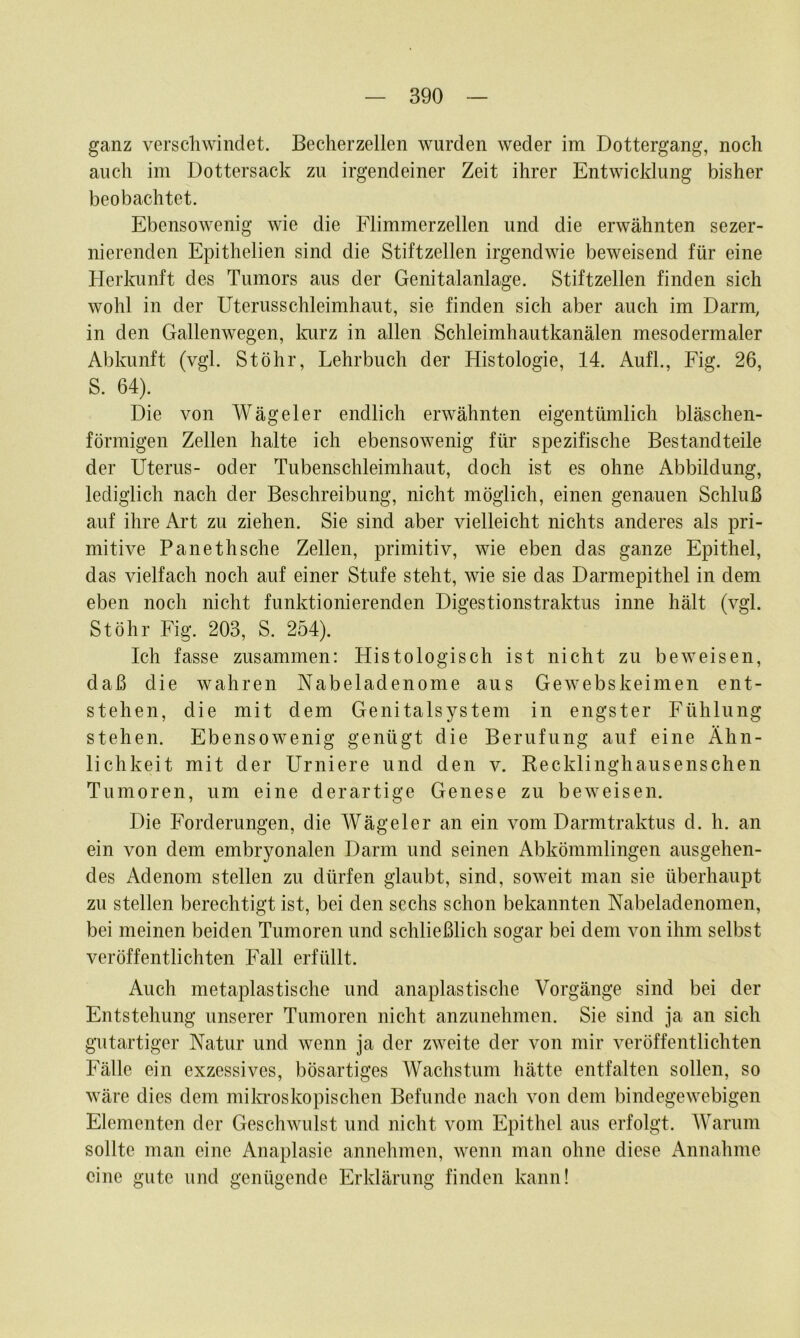 ganz verschwindet. Becherzellen wurden weder im Dottergang, noch auch im Dottersack zu irgendeiner Zeit ihrer Entwicklung bisher beobachtet. Ebensowenig wie die Flimmerzellen und die erwähnten sezer- nierenden Epithelien sind die Stiftzellen irgendwie beweisend für eine Herkunft des Tumors aus der Genitalanlage. Stiftzellen finden sich wohl in der Uterusschleimhaut, sie finden sich aber auch im Darm, in den Gallenwegen, Imrz in allen Schleimhautkanälen mesodermaler Abkunft (vgl. St Öhr, Lehrbuch der Histologie, 14. Aufl., Fig. 26, S. 64). Die von Wägeier endlich erwähnten eigentümlich bläschen- förmigen Zellen halte ich ebensowenig für spezifische Bestandteile der Uterus- oder Tubenschleimhaut, doch ist es ohne Abbildung, lediglich nach der Beschreibung, nicht möglich, einen genauen Schluß auf ihre Art zu ziehen. Sie sind aber vielleicht nichts anderes als pri- mitive Panethsche Zellen, primitiv, wie eben das ganze Epithel, das vielfach noch auf einer Stufe steht, wie sie das Darmepithel in dem eben noch nicht funktionierenden Digestionstraktus inne hält (vgl. St Öhr Fig. 203, S. 254). Ich fasse zusammen: Histologisch ist nicht zu beweisen, daß die wahren Nabeladenome aus Gewebskeimen ent- stehen, die mit dem Genitalsystem in engster Fühlung stehen. Ebensowenig genügt die Berufung auf eine Ähn- lichkeit mit der Urniere und den v. Recklinghausenschen Tumoren, um eine derartige Genese zu beweisen. Die Forderungen, die Wägeier an ein vom Darmtraktus d. h. an ein von dem embryonalen Darm und seinen Abkömmlingen ausgehen- des Adenom stellen zu dürfen glaubt, sind, soweit man sie überhaupt zu stellen berechtigt ist, bei den sechs schon bekannten Nabeladenomen, bei meinen beiden Tumoren und schließlich sogar bei dem von ihm selbst veröffentlichten Fall erfüllt. Auch metaplastische und anaplastische Vorgänge sind bei der Entstehung unserer Tumoren nicht anzunehmen. Sie sind ja an sich gutartiger Natur und wenn ja der zweite der von mir veröffentlichten Fälle ein exzessives, bösartiges Wachstum hätte entfalten sollen, so wäre dies dem mila’oskopischen Befunde nach von dem bindegewebigen Elementen der Geschwulst und nicht vom Epithel aus erfolgt. AVarum sollte man eine Anaplasie annehmen, wenn man ohne diese Annahme eine gute und genügende Erklärung finden kann!