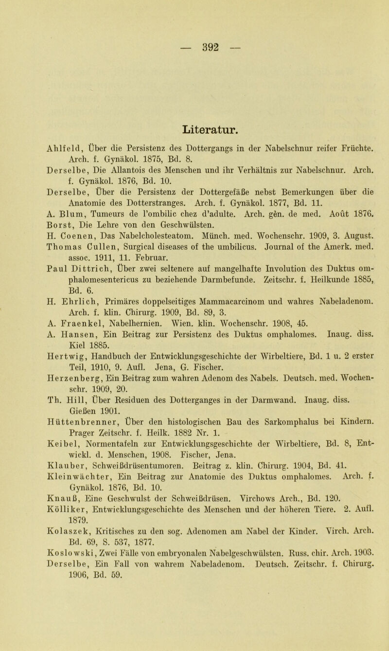 Literatur. Ahlfeld, Über die Persistenz des Dottergangs in der Nabelschnur reifer Früchte. Ai'ch. f. Gynäkol. 1875, Bd. 8. Derselbe, Die Allantois des Menschen und ihr Verhältnis zur Nabelschnur, Aich, f. Gynäkol. 1876, Bd. 10. Derselbe, Über die Persistenz der Dottergefäße nebst Bemerkungen über die Anatomie des Dotterstranges. Arch. f. Gynäkol. 1877, Bd. 11. A. Blum, Tumeurs de Pombihc chez d’adulte. Aich. gen. de med. Aoüt 1876. Borst, Die Lehre von den Geschwülsten. H. Coenen, Das Nabelcholesteatom. Münch, med. Wochenschr. 1909, 3. August. Thomas Cullen, Sm’gical diseases of the umbihcus. Jommal of the Amerk. med. assoc. 1911, 11. Februar. Paul Dittrich, Über zwei seltenere auf mangelhafte Involution des Duktus om- phalomesentericus zu beziehende Darmbefunde. Zeitschr. f. Heilkimde 1885, Bd. 6. H. Ehrlich, Primäres doppelseitiges Mammacarcinom und wahres Nabeladenom. Ai'ch. f. khn. Chirurg. 1909, Bd. 89, 3. A. Fraenkel, Nabelhernien. Wien. klin. Wochenschr. 1908, 45. A. Hansen, Ein Beitrag zur Persistenz des Duktus omphalomes. Inaug. diss. Kiel 1885. Hertwig, Handbuch der Entwicklungsgeschichte der Wirbeltiere, Bd. 1 u. 2 erster Teil, 1910, 9. Aufl. Jena, G. Fischer. Herzenberg, Ein Beitrag zum wahren Adenom des Nabels. Deutsch, med. Wochen- schr. 1909, 20. Th. Hill, Über Residuen des Dotterganges in der Darmwand. Inaug. diss. Gießen 1901. Hüttenbrenner, Über den histologischen Bau des Sarkomphalus bei Kindern. Prager Zeitschr. f. Heilk. 1882 Nr. 1. Keibel, Normentafeln zur Entwicklungsgeschichte der Wirbeltiere, Bd. 8, Ent- wickl. d. Menschen, 1908. Fischer, Jena. Klauber, Schweißdrüsentumoren. Beitrag z. klin. Chirmg, 1904, Bd. 41. Kleinwächter, Ein Beitrag zim Anatomie des Duktus omphalomes. Arch. f. Gynäkol. 1876, Bd. 10. Knauß, Eine Geschwulst der Schweißdrüsen. Virchows Aixh., Bd. 120. Kölliker, Entwicklungsgeschichte des Menschen imd der höheren Tiere. 2. Aufl. 1879. Kolaszek, Kritisches zu den sog. Adenomen am Nabel der Kinder. Virch. Ai'ch. Bd. 69, S. 537, 1877. Koslowski, Zwei Fälle von embryonalen Nabelgeschwülsten. Russ. chir. Arch. 1903. Derselbe, Ein Fall von wahrem Nabeladenom. Deutsch. Zeitschr. f. Chirurg. 1906, Bd. 59.