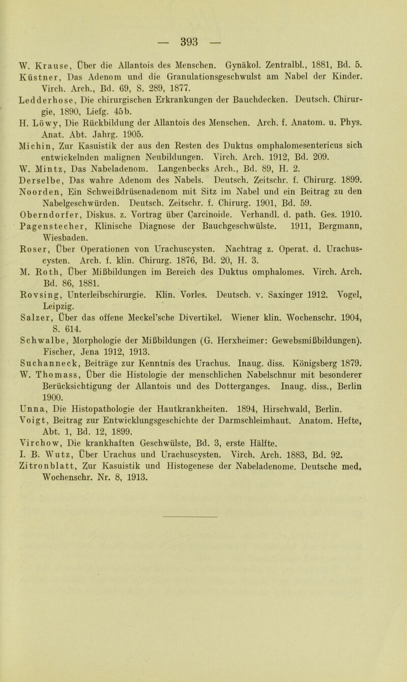 W. Krause, Über die Allantois des Menschen. Gynäkol. Zentralbl., 1881, Bd. 5. Küstner, Das Adenom und die Granulationsgeschwulst am Nabel der Kinder. Virch. .ii-ch., Bd. 69, S. 289, 1877. Ledderhose, Die chirurgischen Erkrankungen der Bauchdecken. Deutsch. Chirur- gie, 1890, Liefg. 45b. H. Löwy, Die Rückbildung der Allantois des Menschen. Arch. f. Anatom, u. Phys. Anat. Abt. Jahrg. 1905. Michin, Zur Kasuistik der aus den Resten des Duktus omphalomesentericus sich entwickelnden malignen Neubildungen. Virch. Arch. 1912, Bd. 209. W. Mintz, Das Nabeladenom. Langenbecks Arch., Bd. 89, H. 2. Derselbe, Das wahre Adenom des Nabels. Deutsch. Zeitschr. f. Chirurg. 1899. Noorden, Ein Schweißdrüsenadenom mit Sitz im Nabel und ein Beitrag zu den Nabelgeschwürden. Deutsch. Zeitschr. f. Chirurg. 1901, Bd. 59. Oberndorfer, Diskus, z. Vortrag über Carcinoide. Verhandl. d. path. Ges. 1910. Pagenstecher, Klinische Diagnose der Bauchgeschwülste. 1911, Bergmann, Wiesbaden. Roser, Über Operationen von Urachuscysten. Nachtrag z. Operat. d. Urachus- cysten. Arch. f. klin. Chirurg. 1876, Bd. 20, H. 3. M. Roth, Über Mißbildungen im Bereich des Duktus omphalomes. Virch. Arch. Bd. 86, 1881. Rovsing, Unterleibschirurgie. Klin. Vorles. Deutsch, v. Saxinger 1912. Vogel, Leipzig. Salzer, Über das offene Meckel’sche Divertikel. Wiener klin. Wochenschr. 1904, S. 614. Schwalbe, Morphologie der Mißbildungen (G. Herxheimer: Gewebsmißbildungen). Fischer, Jena 1912, 1913. Suchanneck, Beiträge zur Kenntnis des Urachus. Inaug. diss. Königsberg 1879. W. Thomass, Über die Histologie der menschlichen Nabelschniu’ mit besonderer Berücksichtigung der Allantois und des Dotterganges. Inaug. diss., Berlin 1900. Unna, Die Histopathologie der Hautki'ankheiten. 1894, Hirschwald, Berlin. Voigt, Beitrag zur Entwicklungsgeschichte der Darmschleimhaut. Anatom. Hefte, Abt. 1, Bd. 12, 1899. Virchow, Die ki’ankhaften Geschwülste, Bd. 3, erste Hälfte. I. B. Wutz, Über Urachus und Urachuscysten. Virch. Ai’ch. 1883, Bd. 92. Zitronblatt, Zur- Kasuistik und Plistogenese der Nabeladenome. Deutsche med^ Wochenschr. Nr. 8, 1913.